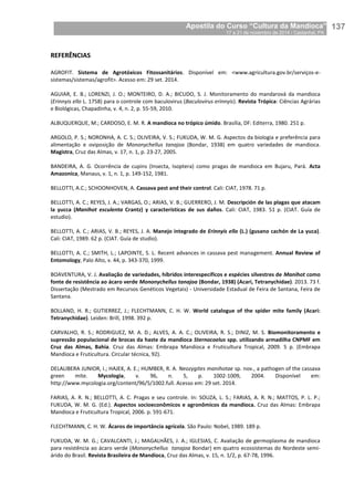 Apostila do Curso “Cultura da Mandioca”
17 a 21 de novembro de 2014 / Castanhal, PA_
_137
REFERÊNCIAS
AGROFIT. Sistema de Agrotóxicos Fitossanitários. Disponível em: <www.agricultura.gov.br/serviços-e-
sistemas/sistemas/agrofit>. Acesso em: 29 set. 2014.
AGUIAR, E. B.; LORENZI, J. O.; MONTEIRO, D. A.; BICUDO, S. J. Monitoramento do mandarová da mandioca
(Erinnyis ello L. 1758) para o controle com baculovirus (Baculovirus erinnyis). Revista Trópica: Ciências Agrárias
e Biológicas, Chapadinha, v. 4, n. 2, p. 55-59, 2010.
ALBUQUERQUE, M.; CARDOSO, E. M. R. A mandioca no trópico úmido. Brasília, DF: Editerra, 1980. 251 p.
ARGOLO, P. S.; NORONHA, A. C. S.; OLIVEIRA, V. S.; FUKUDA, W. M. G. Aspectos da biologia e preferência para
alimentação e oviposição de Mononychellus tanajoa (Bondar, 1938) em quatro variedades de mandioca.
Magistra, Cruz das Almas, v. 17, n. 1, p. 23-27, 2005.
BANDEIRA, A. G. Ocorrência de cupins (Insecta, Isoptera) como pragas de mandioca em Bujaru, Pará. Acta
Amazonica, Manaus, v. 1, n. 1, p. 149-152, 1981.
BELLOTTI, A.C.; SCHOONHOVEN, A. Cassava pest and their control. Cali: CIAT, 1978. 71 p.
BELLOTTI, A. C.; REYES, J. A.; VARGAS, O.; ARIAS, V. B.; GUERRERO, J. M. Descripción de las plagas que atacam
la yucca (Manihot esculenta Crantz) y características de sus daños. Cali: CIAT, 1983. 51 p. (CIAT. Guía de
estudio).
BELLOTTI, A. C.; ARIAS, V. B.; REYES, J. A. Manejo integrado de Erinnyis ello (L.) (gusano cachón de La yuca).
Cali: CIAT, 1989. 62 p. (CIAT. Guía de studio).
BELLOTTI, A. C.; SMITH, L.; LAPOINTE, S. L. Recent advances in cassava pest management. Annual Review of
Entomology, Palo Alto, v. 44, p. 343-370, 1999.
BOAVENTURA, V. J. Avaliação de variedades, híbridos interespecíficos e espécies silvestres de Manihot como
fonte de resistência ao ácaro verde Mononychellus tanajoa (Bondar, 1938) (Acari, Tetranychidae). 2013. 73 f.
Dissertação (Mestrado em Recursos Genéticos Vegetais) - Universidade Estadual de Feira de Santana, Feira de
Santana.
BOLLAND, H. R.; GUTIERREZ, J.; FLECHTMANN, C. H. W. World catalogue of the spider mite family (Acari:
Tetranychidae). Leiden: Brill, 1998. 392 p.
CARVALHO, R. S.; RODRIGUEZ, M. A. D.; ALVES, A. A. C.; OLIVEIRA, R. S.; DINIZ, M. S. Biomonitoramento e
supressão populacional de brocas da haste da mandioca Sternocoelus spp. utilizando armadilha CNPMF em
Cruz das Almas, Bahia. Cruz das Almas: Embrapa Mandioca e Fruticultura Tropical, 2009. 5 p. (Embrapa
Mandioca e Fruticultura. Circular técnica, 92).
DELALIBERA JUNIOR, I.; HAJEK, A. E.; HUMBER, R. A. Neozygites manihotae sp. nov., a pathogen of the cassava
green mite. Mycologia, v. 96, n. 5, p. 1002-1009, 2004. Disponível em:
http://www.mycologia.org/content/96/5/1002.full. Acesso em: 29 set. 2014.
FARIAS, A. R. N.; BELLOTTI, A. C. Pragas e seu controle. In: SOUZA, L. S.; FARIAS, A. R. N.; MATTOS, P. L. P.;
FUKUDA, W. M. G. (Ed.). Aspectos socioeconômicos e agronômicos da mandioca. Cruz das Almas: Embrapa
Mandioca e Fruticultura Tropical, 2006. p. 591-671.
FLECHTMANN, C. H. W. Ácaros de importância agrícola. São Paulo: Nobel, 1989. 189 p.
FUKUDA, W. M. G.; CAVALCANTI, J.; MAGALHÃES, J. A.; IGLESIAS, C. Avaliação de germoplasma de mandioca
para resistência ao ácaro verde (Mononychellus tanajoa Bondar) em quatro ecossistemas do Nordeste semi-
árido do Brasil. Revista Brasileira de Mandioca, Cruz das Almas, v. 15, n. 1/2, p. 67-78, 1996.
 