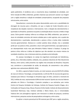 Apostila do Curso “Cultura da Mandioca”
17 a 21 de novembro de 2014 / Castanhal, PA_
_13
apelo publicitário. A tendência seria o crescimento dessa modalidade de atividade, com
forte inserção de ONGs ambientais, grandes empresas que procuram associar sua imagem
com a região amazônica e adoção de atividades compensatórias, escapando das propostas
estruturantes, entre outros.
Descarbonizar a economia dos países desenvolvidos acena com a possibilidade de
drenagem de recursos para a Amazônia, em que a criação do Fundo Amazônia seria o
receptáculo das doações nacionais e internacionais. Com a redução dos desmatamentos e
queimadas na Amazônia, questiona-se quanto à canalização desses recursos a médio e longo
prazo. Outra grande mudança refere-se ao enfoque das ONGs ambientais, que passam a
atuar em atividades concretas até mesmo voltadas para o setor agrícola, com a queda dos
desmatamentos e queimadas, abandonando a postura crítica e muitas delas recebendo
recursos governamentais. Destaca-se o caráter positivo dessa atitude, mas a sociedade
perde por sua postura crítica, passando a atuar como governamentais, cujo papel passou a
ser desempenhado muito mais pelo Ministério Público Federal e Estadual. O perigo da
postura crítica refere-se à defesa de objetivos que não atendam aos anseios maiores da
sociedade amazônica, mas a interesses externos, privados ou da instituição.
Os avanços tecnológicos no campo da engenharia (construção de hidrelétricas,
pontes, etc.), informática (tablets, netbooks, etc.), produtos industriais do Polo Industrial de
Manaus, entre outros, estão presentes nas regiões mais atrasadas da Amazônia. Enquanto
isso, constata-se a precariedade da saúde, da educação, do saneamento e das práticas
agrícolas mais rudimentares (BECKER, 2010).
Em 2011, o governo federal investiu, em nível nacional, cerca de 49.973,70 milhões
de reais em Ciência e Tecnologia, correspondendo a 1,21% do PIB. Os recursos dos governos
estaduais para Ciência e Tecnologia na Amazônia Legal, em 2011, somaram o montante de
592,2 milhões de reais, representando 4,99% do total nacional. Quanto aos recursos federais
aplicados em Ciência e Tecnologia, é bastante complexa a sua estimativa, pois muitos
Centros de Pesquisa (Unidades da Embrapa, Instituto de Pesquisa Evandro Chagas, etc.),
Instituições de Pesquisa (Inpa, Museu Paraense Emílio Goeldi, Instituto de Desenvolvimento
Sustentável Mamirauá, Inpe, Instituto Leônidas e Maria Deane, etc.) e Universidades
Federais têm uma abrangência regional, sem mencionar os editais de pesquisa, convênios
internacionais, pesquisas avulsas de pesquisadores estrangeiros, entre outros.
Se aplicar o mesmo percentual do PIB nacional para C&T para a região amazônica,
 
