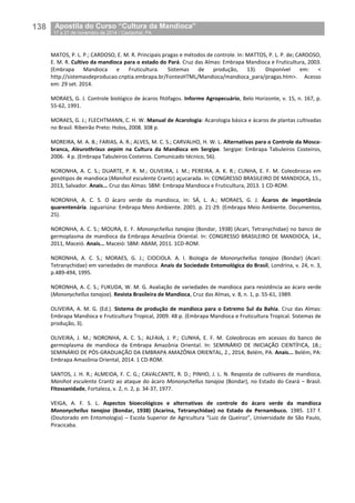 138__Apostila do Curso “Cultura da Mandioca”
_17 a 21 de novembro de 2014 / Castanhal, PA
MATOS, P. L. P.; CARDOSO, E. M. R. Principais pragas e métodos de controle. In: MATTOS, P. L. P. de; CARDOSO,
E. M. R. Cultivo da mandioca para o estado do Pará. Cruz das Almas: Embrapa Mandioca e Fruticultura, 2003.
(Embrapa Mandioca e Fruticultura. Sistemas de produção, 13). Disponível em: <
http://sistemasdeproducao.cnptia.embrapa.br/FontesHTML/Mandioca/mandioca_para/pragas.htm>. Acesso
em: 29 set. 2014.
MORAES, G. J. Controle biológico de ácaros fitófagos. Informe Agropecuário, Belo Horizonte, v. 15, n. 167, p.
55-62, 1991.
MORAES, G. J.; FLECHTMANN, C. H. W. Manual de Acarologia: Acarologia básica e ácaros de plantas cultivadas
no Brasil. Ribeirão Preto: Holos, 2008. 308 p.
MOREIRA, M. A. B.; FARIAS, A. R.; ALVES, M. C. S.; CARVALHO, H. W. L. Alternativas para o Controle da Mosca-
branca, Aleurothrixus aepim na Cultura da Mandioca em Sergipe. Sergipe: Embrapa Tabuleiros Costeiros,
2006. 4 p. (Embrapa Tabuleiros Costeiros. Comunicado técnico, 56).
NORONHA, A. C. S.; DUARTE, P. R. M.; OLIVEIRA, J. M.; PEREIRA, A. K. R.; CUNHA, E. F. M. Coleobrocas em
genótipos de mandioca (Manihot esculenta Crantz) açucarada. In: CONGRESSO BRASILEIRO DE MANDIOCA, 15.,
2013, Salvador. Anais... Cruz das Almas: SBM: Embrapa Mandioca e Fruticultura, 2013. 1 CD-ROM.
NORONHA, A. C. S. O ácaro verde da mandioca, In: SÁ, L. A.; MORAES, G. J. Ácaros de importância
quarentenária. Jaguariúna: Embrapa Meio Ambiente. 2001. p. 21-29. (Embrapa Meio Ambiente. Documentos,
25).
NORONHA, A. C. S.; MOURA, E. F. Mononychellus tanajoa (Bondar, 1938) (Acari, Tetranychidae) no banco de
germoplasma de mandioca da Embrapa Amazônia Oriental. In: CONGRESSO BRASILEIRO DE MANDIOCA, 14.,
2011, Maceió. Anais... Maceió: SBM: ABAM, 2011. 1CD-ROM.
NORONHA, A. C. S.; MORAES, G. J.; CIOCIOLA. A. I. Biologia de Mononychellus tanajoa (Bondar) (Acari:
Tetranychidae) em variedades de mandioca. Anais da Sociedade Entomológica do Brasil, Londrina, v. 24, n. 3,
p.489-494, 1995.
NORONHA, A. C. S.; FUKUDA, W. M. G. Avaliação de variedades de mandioca para resistência ao ácaro verde
(Mononychellus tanajoa). Revista Brasileira de Mandioca, Cruz das Almas, v. 8, n. 1, p. 55-61, 1989.
OLIVEIRA, A. M. G. (Ed.). Sistema de produção de mandioca para o Extremo Sul da Bahia. Cruz das Almas:
Embrapa Mandioca e Fruticultura Tropical, 2009. 48 p. (Embrapa Mandioca e Fruticultura Tropical. Sistemas de
produção, 3).
OLIVEIRA, J. M.; NORONHA, A. C. S.; ALFAIA, J. P.; CUNHA, E. F. M. Coleobrocas em acessos do banco de
germoplasma de mandioca da Embrapa Amazônia Oriental. In: SEMINÁRIO DE INICIAÇÃO CIENTÍFICA, 18.;
SEMINÁRIO DE PÓS-GRADUAÇÃO DA EMBRAPA AMAZÔNIA ORIENTAL, 2., 2014, Belém, PA. Anais... Belém, PA:
Embrapa Amazônia Oriental, 2014. 1 CD-ROM.
SANTOS, J. H. R.; ALMEIDA, F. C. G.; CAVALCANTE, R. D.; PINHO, J. L. N. Resposta de cultivares de mandioca,
Manihot esculenta Crantz ao ataque do ácaro Mononychellus tanajoa (Bondar), no Estado do Ceará – Brasil.
Fitossanidade, Fortaleza, v. 2, n. 2, p. 34-37, 1977.
VEIGA, A. F. S. L. Aspectos bioecológicos e alternativas de controle do ácaro verde da mandioca
Mononychellus tanajoa (Bondar, 1938) (Acarina, Tetranychidae) no Estado de Pernambuco. 1985. 137 f.
(Doutorado em Entomologia) – Escola Superior de Agricultura “Luiz de Queiroz”, Universidade de São Paulo,
Piracicaba.
 