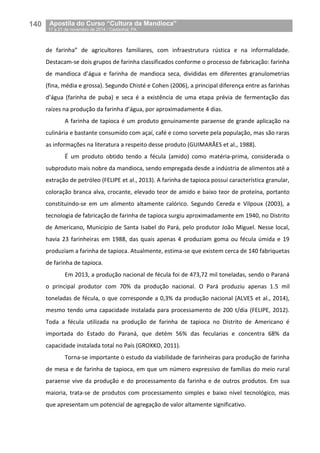 140__Apostila do Curso “Cultura da Mandioca”
_17 a 21 de novembro de 2014 / Castanhal, PA
de farinha” de agricultores familiares, com infraestrutura rústica e na informalidade.
Destacam-se dois grupos de farinha classificados conforme o processo de fabricação: farinha
de mandioca d’água e farinha de mandioca seca, divididas em diferentes granulometrias
(fina, média e grossa). Segundo Chisté e Cohen (2006), a principal diferença entre as farinhas
d’água (farinha de puba) e seca é a existência de uma etapa prévia de fermentação das
raízes na produção da farinha d’água, por aproximadamente 4 dias.
A farinha de tapioca é um produto genuinamente paraense de grande aplicação na
culinária e bastante consumido com açaí, café e como sorvete pela população, mas são raras
as informações na literatura a respeito desse produto (GUIMARÃES et al., 1988).
É um produto obtido tendo a fécula (amido) como matéria-prima, considerada o
subproduto mais nobre da mandioca, sendo empregada desde a indústria de alimentos até a
extração de petróleo (FELIPE et al., 2013). A farinha de tapioca possui característica granular,
coloração branca alva, crocante, elevado teor de amido e baixo teor de proteína, portanto
constituindo-se em um alimento altamente calórico. Segundo Cereda e Vilpoux (2003), a
tecnologia de fabricação de farinha de tapioca surgiu aproximadamente em 1940, no Distrito
de Americano, Município de Santa Isabel do Pará, pelo produtor João Miguel. Nesse local,
havia 23 farinheiras em 1988, das quais apenas 4 produziam goma ou fécula úmida e 19
produziam a farinha de tapioca. Atualmente, estima-se que existem cerca de 140 fabriquetas
de farinha de tapioca.
Em 2013, a produção nacional de fécula foi de 473,72 mil toneladas, sendo o Paraná
o principal produtor com 70% da produção nacional. O Pará produziu apenas 1.5 mil
toneladas de fécula, o que corresponde a 0,3% da produção nacional (ALVES et al., 2014),
mesmo tendo uma capacidade instalada para processamento de 200 t/dia (FELIPE, 2012).
Toda a fécula utilizada na produção de farinha de tapioca no Distrito de Americano é
importada do Estado do Paraná, que detém 56% das fecularias e concentra 68% da
capacidade instalada total no País (GROXKO, 2011).
Torna-se importante o estudo da viabilidade de farinheiras para produção de farinha
de mesa e de farinha de tapioca, em que um número expressivo de famílias do meio rural
paraense vive da produção e do processamento da farinha e de outros produtos. Em sua
maioria, trata-se de produtos com processamento simples e baixo nível tecnológico, mas
que apresentam um potencial de agregação de valor altamente significativo.
 