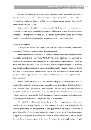 Apostila do Curso “Cultura da Mandioca”
17 a 21 de novembro de 2014 / Castanhal, PA_
_141
Estudos de análises econômica do cultivo da mandioca e de agroindústrias familiares
para determinação da receita bruta, margem bruta e ponto de equilíbrio têm sido realizados
no Estado da Paraíba por Souza et al. (2013) e no Pará por Alves e Modesto Júnior (2012),
Modesto Júnior e Alves (2013).
O presente trabalho objetivou analisar a rentabilidade de duas pequenas farinheiras
no Estado do Pará, que produzem farinha de mesa e farinha de tapioca. Mais precisamente
identificar os fluxogramas de produção, as receitas operacionais, ponto de equilíbrio,
margem de contribuição, lucratividade e taxa de retorno dos empreendimentos.
A COLETA DOS DADOS
A pesquisa foi realizada em junho de 2014 em dois empreendimentos, sendo um de
produção de farinha de mesa e outro de farinha de tapioca.
O empreendimento de produção de farinha de mesa é representativo do processo de
fabricação semiartesanal na região Nordeste Paraense, localizada no Município de
Castanhal, e a agroindústria de produção de farinha de tapioca está localizada no Distrito de
Americano, no Município de Santa Isabel do Pará, na Mesorregião Metropolitana de Belém,
cuja unidade produtiva destaca-se no arranjo produtivo pelas inovações feitas nos últimos
anos a partir de mudança de processamento manual para semimecanizado com aquisição de
equipamentos de aço inox, cevadeira elétrica, plataformas elétrica para peneiramento e
forno mecânico.
Foram obtidas informações por meio de entrevista pessoal com os proprietários dos
empreendimentos sobre o fluxograma de produção, custos de produção de farinha de mesa
e de farinha de tapioca e o preço de comercialização, características dos empreendimentos,
atividade econômica do proprietário e tipo de mão de obra utilizada, cujos dados foram
tratados com recursos de planilha Excel. Observações visuais e anotações do funcionamento
dos equipamentos introduzidos complementaram as informações.
Os resultados médios dos custos de produção e preço dos produtos foram
submetidos a uma análise financeira durante o período estudado para determinação das
receitas operacionais que correspondem às operações normais de vendas da produção. O
ponto de equilíbrio foi obtido pela razão entre o custo total e o preço de venda do saco de
60 kg produzidos, que é o momento quando despesas e lucros se igualam, ou seja, quando o
produto deixa de custar e passa a dar lucro. A margem de contribuição foi gerada pela
 