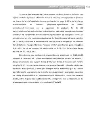 Apostila do Curso “Cultura da Mandioca”
17 a 21 de novembro de 2014 / Castanhal, PA_
_143
Em prospecções feitas pelo Pará, observou-se a existência de retiros de farinha com
apenas um forno e processo totalmente manual e artesanal, com capacidade de produção
de 3 sacos de farinha/trabalhador/semana, totalizando 144 sacos de 60 kg de farinha por
trabalhador/ano. Na farinheira pesquisada, representativa do sistema
semiartesanal, observou-se que a capacidade de produção foi de 280
sacos/trabalhador/ano, cuja diferença está relacionada à escala de produção em virtude da
introdução de equipamentos mecanizados em algumas etapas de produção da farinha. Se
considerarmos um valor médio de produção anual dos dois sistemas de fabricação na ordem
de 212 sacos/trabalhador, é possível estimar a ocupação de 92 mil pessoas no Estado do
Pará trabalhando nas agroindústrias e "casas de farinha", considerando que a produção de
4.681.102 t de raiz de mandioca foi transformada em 1.170.276 t de farinha no Estado
do Pará, em 2013 (IBGE, 2013).
O investimento para montagem do empreendimento foi estimado em R$ 20.580,00,
referente à construção de 1 galpão em madeira com cobertura de telha de amianto, 1
tanque em alvenaria para lavagem da raiz, 1 triturador de raiz de mandioca com motor a
diesel de 90 HP, 1 prensa manual para espremer a massa (Figura 2), 1 triturador elétrico para
esfarelar a massa prensada, 2 fornos para torragem manual da farinha (Figura 3), 3 cochos
de madeira de lei para recebimento da farinha torrada, peneiras e 1 balança com capacidade
de 150 kg. Para composição do investimento inicial, somam-se os custos fixos, materiais
diretos, outras despesas e reserva técnica de 10%, como garantia para operacionalização das
atividades nos primeiros meses do empreendimento (Tabela 1).
 