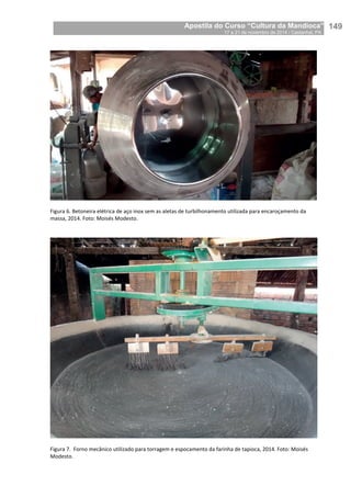 Apostila do Curso “Cultura da Mandioca”
17 a 21 de novembro de 2014 / Castanhal, PA_
_149
Figura 6. Betoneira elétrica de aço inox sem as aletas de turbilhonamento utilizada para encaroçamento da
massa, 2014. Foto: Moisés Modesto.
Figura 7. Forno mecânico utilizado para torragem e espocamento da farinha de tapioca, 2014. Foto: Moisés
Modesto.
 