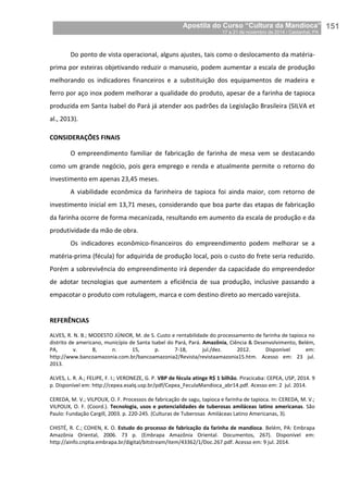 Apostila do Curso “Cultura da Mandioca”
17 a 21 de novembro de 2014 / Castanhal, PA_
_151
Do ponto de vista operacional, alguns ajustes, tais como o deslocamento da matéria-
prima por esteiras objetivando reduzir o manuseio, podem aumentar a escala de produção
melhorando os indicadores financeiros e a substituição dos equipamentos de madeira e
ferro por aço inox podem melhorar a qualidade do produto, apesar de a farinha de tapioca
produzida em Santa Isabel do Pará já atender aos padrões da Legislação Brasileira (SILVA et
al., 2013).
CONSIDERAÇÕES FINAIS
O empreendimento familiar de fabricação de farinha de mesa vem se destacando
como um grande negócio, pois gera emprego e renda e atualmente permite o retorno do
investimento em apenas 23,45 meses.
A viabilidade econômica da farinheira de tapioca foi ainda maior, com retorno de
investimento inicial em 13,71 meses, considerando que boa parte das etapas de fabricação
da farinha ocorre de forma mecanizada, resultando em aumento da escala de produção e da
produtividade da mão de obra.
Os indicadores econômico-financeiros do empreendimento podem melhorar se a
matéria-prima (fécula) for adquirida de produção local, pois o custo do frete seria reduzido.
Porém a sobrevivência do empreendimento irá depender da capacidade do empreendedor
de adotar tecnologias que aumentem a eficiência de sua produção, inclusive passando a
empacotar o produto com rotulagem, marca e com destino direto ao mercado varejista.
REFERÊNCIAS
ALVES, R. N. B.; MODESTO JÚNIOR, M. de S. Custo e rentabilidade do processamento de farinha de tapioca no
distrito de americano, município de Santa Isabel do Pará, Pará. Amazônia, Ciência & Desenvolvimento, Belém,
PA, v. 8, n. 15, p. 7-18, jul./dez. 2012. Disponível em:
http://www.bancoamazonia.com.br/bancoamazonia2/Revista/revistaamazonia15.htm. Acesso em: 23 jul.
2013.
ALVES, L. R. A.; FELIPE, F. I.; VERONEZE, G. P. VBP de fécula atinge R$ 1 bilhão. Piracicaba: CEPEA, USP, 2014. 9
p. Disponível em: http://cepea.esalq.usp.br/pdf/Cepea_FeculaMandioca_abr14.pdf. Acesso em: 2 jul. 2014.
CEREDA, M. V.; VILPOUX, O. F. Processos de fabricação de sagu, tapioca e farinha de tapioca. In: CEREDA, M. V.;
VILPOUX, O. F. (Coord.). Tecnologia, usos e potencialidades de tuberosas amiláceas latino americanas. São
Paulo: Fundação Cargill, 2003. p. 220-245. (Culturas de Tuberosas Amiláceas Latino Americanas, 3).
CHISTÉ, R. C.; COHEN, K. O. Estudo do processo de fabricação da farinha de mandioca. Belém, PA: Embrapa
Amazônia Oriental, 2006. 73 p. (Embrapa Amazônia Oriental. Documentos, 267). Disponível em:
http://ainfo.cnptia.embrapa.br/digital/bitstream/item/43362/1/Doc.267.pdf. Acesso em: 9 jul. 2014.
 