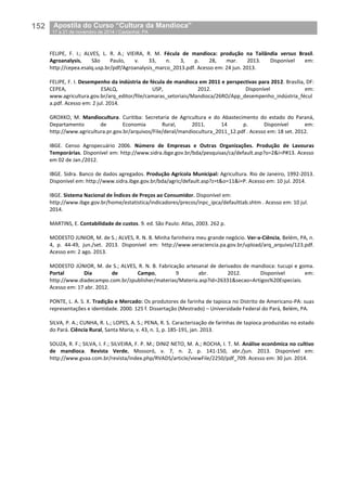 152__Apostila do Curso “Cultura da Mandioca”
_17 a 21 de novembro de 2014 / Castanhal, PA
FELIPE, F. I.; ALVES, L. R. A.; VIEIRA, R. M. Fécula de mandioca: produção na Tailândia versus Brasil.
Agroanalysis, São Paulo, v. 33, n. 3, p. 28, mar. 2013. Disponível em:
http://cepea.esalq.usp.br/pdf/Agroanalysis_marco_2013.pdf. Acesso em: 24 jun. 2013.
FELIPE, F. I. Desempenho da indústria de fécula de mandioca em 2011 e perspectivas para 2012. Brasília, DF:
CEPEA, ESALQ, USP, 2012. Disponível em:
www.agricultura.gov.br/arq_editor/file/camaras_setoriais/Mandioca/26RO/App_desempenho_indústria_fécul
a.pdf. Acesso em: 2 jul. 2014.
GROXKO, M. Mandiocultura. Curitiba: Secretaria de Agricultura e do Abastecimento do estado do Paraná,
Departamento de Economia Rural, 2011. 14 p. Disponível em:
http://www.agricultura.pr.gov.br/arquivos/File/deral/mandiocultura_2011_12.pdf . Acesso em: 18 set. 2012.
IBGE. Censo Agropecuário 2006. Número de Empresas e Outras Organizações. Produção de Lavouras
Temporárias. Disponível em: http://www.sidra.ibge.gov.br/bda/pesquisas/ca/default.asp?o=2&i=P#13. Acesso
em 02 de Jan./2012.
IBGE. Sidra. Banco de dados agregados. Produção Agrícola Municipal: Agricultura. Rio de Janeiro, 1992-2013.
Disponível em: http://www.sidra.ibge.gov.br/bda/agric/default.asp?z=t&o=11&i=P. Acesso em: 10 jul. 2014.
IBGE. Sistema Nacional de Índices de Preços ao Consumidor. Disponível em:
http://www.ibge.gov.br/home/estatistica/indicadores/precos/inpc_ipca/defaulttab.shtm . Acesso em: 10 jul.
2014.
MARTINS, E. Contabilidade de custos. 9. ed. São Paulo: Atlas, 2003. 262 p.
MODESTO JUNIOR, M. de S.; ALVES, R. N. B. Minha farinheira meu grande negócio. Ver-a-Ciência, Belém, PA, n.
4, p. 44-49, jun./set. 2013. Disponível em: http://www.veraciencia.pa.gov.br/upload/arq_arquivo/123.pdf.
Acesso em: 2 ago. 2013.
MODESTO JÚNIOR, M. de S.; ALVES, R. N. B. Fabricação artesanal de derivados de mandioca: tucupi e goma.
Portal Dia de Campo, 9 abr. 2012. Disponível em:
http://www.diadecampo.com.br/zpublisher/materias/Materia.asp?id=26331&secao=Artigos%20Especiais.
Acesso em: 17 abr. 2012.
PONTE, L. A. S. X. Tradição e Mercado: Os produtores de farinha de tapioca no Distrito de Americano-PA: suas
representações e identidade. 2000. 125 f. Dissertação (Mestrado) – Universidade Federal do Pará, Belém, PA.
SILVA, P. A.; CUNHA, R. L.; LOPES, A. S.; PENA, R. S. Caracterização de farinhas de tapioca produzidas no estado
do Pará. Ciência Rural, Santa Maria, v. 43, n. 1, p. 185-191, jan. 2013.
SOUZA, R. F.; SILVA, I. F.; SILVEIRA, F. P. M.; DINIZ NETO, M. A.; ROCHA, I. T. M. Análise econômica no cultivo
de mandioca. Revista Verde, Mossoró, v. 7, n. 2, p. 141-150, abr./jun. 2013. Disponível em:
http://www.gvaa.com.br/revista/index.php/RVADS/article/viewFile/2250/pdf_709. Acesso em: 30 jun. 2014.
 