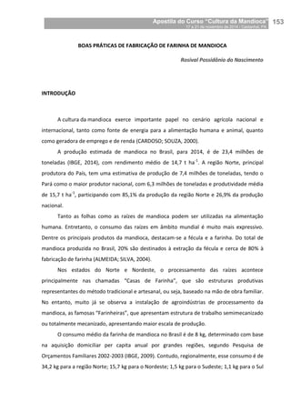 Apostila do Curso “Cultura da Mandioca”
17 a 21 de novembro de 2014 / Castanhal, PA_
_153
BOAS PRÁTICAS DE FABRICAÇÃO DE FARINHA DE MANDIOCA
Rosival Possidônio do Nascimento
INTRODUÇÃO
A cultura da mandioca exerce importante papel no cenário agrícola nacional e
internacional, tanto como fonte de energia para a alimentação humana e animal, quanto
como geradora de emprego e de renda (CARDOSO; SOUZA, 2000).
A produção estimada de mandioca no Brasil, para 2014, é de 23,4 milhões de
toneladas (IBGE, 2014), com rendimento médio de 14,7 t ha-1
. A região Norte, principal
produtora do País, tem uma estimativa de produção de 7,4 milhões de toneladas, tendo o
Pará como o maior produtor nacional, com 6,3 milhões de toneladas e produtividade média
de 15,7 t ha-1
, participando com 85,1% da produção da região Norte e 26,9% da produção
nacional.
Tanto as folhas como as raízes de mandioca podem ser utilizadas na alimentação
humana. Entretanto, o consumo das raízes em âmbito mundial é muito mais expressivo.
Dentre os principais produtos da mandioca, destacam-se a fécula e a farinha. Do total de
mandioca produzida no Brasil, 20% são destinados à extração da fécula e cerca de 80% à
fabricação de farinha (ALMEIDA; SILVA, 2004).
Nos estados do Norte e Nordeste, o processamento das raízes acontece
principalmente nas chamadas “Casas de Farinha”, que são estruturas produtivas
representantes do método tradicional e artesanal, ou seja, baseado na mão de obra familiar.
No entanto, muito já se observa a instalação de agroindústrias de processamento da
mandioca, as famosas “Farinheiras”, que apresentam estrutura de trabalho semimecanizado
ou totalmente mecanizado, apresentando maior escala de produção.
O consumo médio da farinha de mandioca no Brasil é de 8 kg, determinado com base
na aquisição domiciliar per capita anual por grandes regiões, segundo Pesquisa de
Orçamentos Familiares 2002-2003 (IBGE, 2009). Contudo, regionalmente, esse consumo é de
34,2 kg para a região Norte; 15,7 kg para o Nordeste; 1,5 kg para o Sudeste; 1,1 kg para o Sul
 
