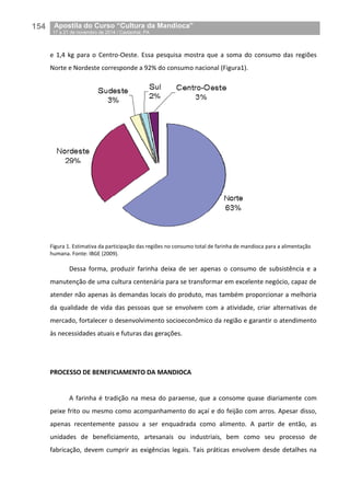 154__Apostila do Curso “Cultura da Mandioca”
_17 a 21 de novembro de 2014 / Castanhal, PA
e 1,4 kg para o Centro-Oeste. Essa pesquisa mostra que a soma do consumo das regiões
Norte e Nordeste corresponde a 92% do consumo nacional (Figura1).
Figura 1. Estimativa da participação das regiões no consumo total de farinha de mandioca para a alimentação
humana. Fonte: IBGE (2009).
Dessa forma, produzir farinha deixa de ser apenas o consumo de subsistência e a
manutenção de uma cultura centenária para se transformar em excelente negócio, capaz de
atender não apenas às demandas locais do produto, mas também proporcionar a melhoria
da qualidade de vida das pessoas que se envolvem com a atividade, criar alternativas de
mercado, fortalecer o desenvolvimento socioeconômico da região e garantir o atendimento
às necessidades atuais e futuras das gerações.
PROCESSO DE BENEFICIAMENTO DA MANDIOCA
A farinha é tradição na mesa do paraense, que a consome quase diariamente com
peixe frito ou mesmo como acompanhamento do açaí e do feijão com arros. Apesar disso,
apenas recentemente passou a ser enquadrada como alimento. A partir de então, as
unidades de beneficiamento, artesanais ou industriais, bem como seu processo de
fabricação, devem cumprir as exigências legais. Tais práticas envolvem desde detalhes na
 