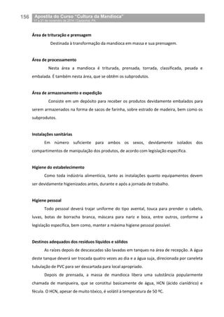 156__Apostila do Curso “Cultura da Mandioca”
_17 a 21 de novembro de 2014 / Castanhal, PA
Área de trituração e prensagem
Destinada à transformação da mandioca em massa e sua prensagem.
Área de processamento
Nesta área a mandioca é triturada, prensada, torrada, classificada, pesada e
embalada. É também nesta área, que se obtêm os subprodutos.
Área de armazenamento e expedição
Consiste em um depósito para receber os produtos devidamente embalados para
serem armazenados na forma de sacos de farinha, sobre estrado de madeira, bem como os
subprodutos.
Instalações sanitárias
Em número suficiente para ambos os sexos, devidamente isolados dos
compartimentos de manipulação dos produtos, de acordo com legislação específica.
Higiene do estabelecimento
Como toda indústria alimentícia, tanto as instalações quanto equipamentos devem
ser devidamente higienizados antes, durante e após a jornada de trabalho.
Higiene pessoal
Todo pessoal deverá trajar uniforme do tipo avental, touca para prender o cabelo,
luvas, botas de borracha branca, máscara para nariz e boca, entre outros, conforme a
legislação específica, bem como, manter a máxima higiene pessoal possível.
Destinos adequados dos resíduos líquidos e sólidos
As raízes depois de descascadas são lavadas em tanques na área de recepção. A água
deste tanque deverá ser trocada quatro vezes ao dia e a água suja, direcionada por caneleta
tubulação de PVC para ser descartada para local apropriado.
Depois de prensada, a massa de mandioca libera uma substância popularmente
chamada de manipueira, que se constitui basicamente de água, HCN (ácido cianídrico) e
fécula. O HCN, apesar de muito tóxico, é volátil à temperatura de 50 ºC.
 