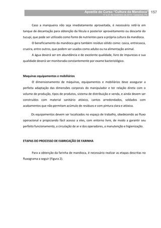 Apostila do Curso “Cultura da Mandioca”
17 a 21 de novembro de 2014 / Castanhal, PA_
_157
Caso a manipueira não seja imediatamente aproveitada, é necessário retê-la em
tanque de decantação para obtenção da fécula e posterior aproveitamento ou descarte do
tucupi, que pode ser utilizado como fonte de nutrientes para a própria cultura da mandioca.
O beneficiamento da mandioca gera também resíduo sólido como: casca, entrecasca,
crueira, entre outros, que podem ser usados como adubo ou na alimentação animal.
A água deverá ser em abundância e de excelente qualidade, livre de impurezas e sua
qualidade deverá ser monitorada constantemente por exame bacteriológico.
Maquinas equipamentos e mobiliários
O dimensionamento de máquinas, equipamentos e mobiliários deve assegurar a
perfeita adaptação das dimensões corporais do manipulador e ter relação direta com o
volume de produção, tipos de produtos, sistema de distribuição e venda, e ainda devem ser
construídos com material sanitário atóxico, cantos arredondados, soldados com
acabamentos que não permitam acúmulo de resíduos e com pintura clara e atóxica.
Os equipamentos devem ser localizados no espaço de trabalho, obedecendo ao fluxo
operacional e propiciando fácil acesso a eles, com entorno livre, de modo a garantir seu
perfeito funcionamento, a circulação de ar e dos operadores, a manutenção e higienização.
ETAPAS DO PROCESSO DE FABRICAÇÃO DE FARINHA
Para a obtenção da farinha de mandioca, é necessário realizar as etapas descritas no
fluxograma a seguir (Figura 2).
 