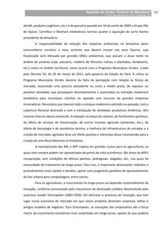 Apostila do Curso “Cultura da Mandioca”
17 a 21 de novembro de 2014 / Castanhal, PA_
_15
dendê, produtos orgânicos, etc.) e da pecuária quando em 10 de junho de 2009 o Grupo Pão
de Açúcar, Carrefour e Walmart estabeleceu normas quanto à aquisição de carne bovina
procedente da Amazônia.
A responsabilidade da redução dos impactos ambientais na Amazônia pelos
consumidores constitui a nova vertente que deverá crescer nos anos futuros, cuja
fiscalização será efetuada por grandes ONGs ambientais, que passam a atuar tanto no
âmbito do produto (soja, pecuária, madeira de florestas nativas e plantadas, dendezeiro,
etc.) como no âmbito territorial, como ocorre com o Programa Municípios Verdes, criado
pelo Decreto 54, de 29 de março de 2011, pelo governo do Estado do Pará. A crítica ao
Programa Municípios Verdes decorre da falta de percepção com relação às forças de
mercado, assumindo uma postura excludente no curto e médio prazo, de expulsar ou
paralisar atividades que provoquem desmatamentos e queimadas ou extração madeireira
predatória para municípios vizinhos ou apoiada com recursos de grandes empresas
mineradoras. Municípios que tiveram todo o estoque madeireiro extraído no passado, com a
cobertura florestal destruída e com a introdução de atividades produtivas dinâmicas, têm
maiores chances dessa conversão. A redução no preço do calcário, de fertilizantes químicos,
da oferta de serviços de mecanização, de outros insumos agrícolas (sementes, etc.), da
oferta de tecnologia e de assistência técnica, a melhoria de infraestrutura de estradas e a
criação de mercados agrícolas teria um efeito positivo e silencioso dessa reconversão para a
criação de uma Nova Natureza na Amazônia.
A recomposição das ARL e APP implica em grandes custos para os agricultores, os
quais nem sempre podem ser aproveitados do ponto de vista econômico. São áreas de difícil
recuperação, sem condições de efetuar plantios, pedregosas, alagadas, etc., nas quais há
necessidade de tratamento de longo prazo. Para isso, é importante desenvolver métodos e
procedimentos mais rápidos e baratos, apoiar com programas paralelos de aproveitamento
do lixo urbano para compostagem, entre outros.
Para os agricultores, o crescimento no longo prazo vai depender essencialmente da
inovação, conforme preconizado pelo mecanismo da destruição criadora desenvolvida pelo
austríaco Joseph Schumpeter (1883-1950). Ele descreve o processo de inovação, que tem
lugar numa economia de mercado em que novos produtos destroem empresas velhas e
antigos modelos de negócios. Para Schumpeter, as inovações dos empresários são a força
motriz do crescimento econômico mais sustentado em longo prazo, apesar de que poderia
 