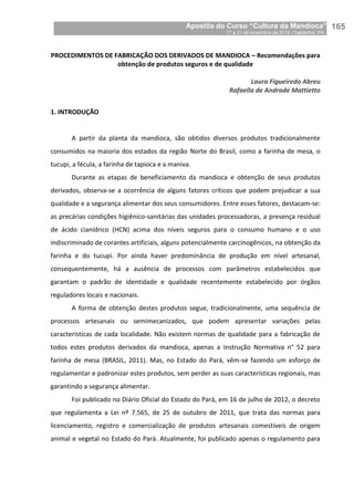 Apostila do Curso “Cultura da Mandioca”
17 a 21 de novembro de 2014 / Castanhal, PA_
_165
PROCEDIMENTOS DE FABRICAÇÃO DOS DERIVADOS DE MANDIOCA – Recomendações para
obtenção de produtos seguros e de qualidade
Laura Figueiredo Abreu
Rafaella de Andrade Mattietto
1. INTRODUÇÃO
A partir da planta da mandioca, são obtidos diversos produtos tradicionalmente
consumidos na maioria dos estados da região Norte do Brasil, como a farinha de mesa, o
tucupi, a fécula, a farinha de tapioca e a maniva.
Durante as etapas de beneficiamento da mandioca e obtenção de seus produtos
derivados, observa-se a ocorrência de alguns fatores críticos que podem prejudicar a sua
qualidade e a segurança alimentar dos seus consumidores. Entre esses fatores, destacam-se:
as precárias condições higiênico-sanitárias das unidades processadoras, a presença residual
de ácido cianídrico (HCN) acima dos níveis seguros para o consumo humano e o uso
indiscriminado de corantes artificiais, alguns potencialmente carcinogênicos, na obtenção da
farinha e do tucupi. Por ainda haver predominância de produção em nível artesanal,
consequentemente, há a ausência de processos com parâmetros estabelecidos que
garantam o padrão de identidade e qualidade recentemente estabelecido por órgãos
reguladores locais e nacionais.
A forma de obtenção destes produtos segue, tradicionalmente, uma sequência de
processos artesanais ou semimecanizados, que podem apresentar variações pelas
características de cada localidade. Não existem normas de qualidade para a fabricação de
todos estes produtos derivados da mandioca, apenas a Instrução Normativa n° 52 para
farinha de mesa (BRASIL, 2011). Mas, no Estado do Pará, vêm-se fazendo um esforço de
regulamentar e padronizar estes produtos, sem perder as suas características regionais, mas
garantindo a segurança alimentar.
Foi publicado no Diário Oficial do Estado do Pará, em 16 de julho de 2012, o decreto
que regulamenta a Lei nº 7.565, de 25 de outubro de 2011, que trata das normas para
licenciamento, registro e comercialização de produtos artesanais comestíveis de origem
animal e vegetal no Estado do Pará. Atualmente, foi publicado apenas o regulamento para
 