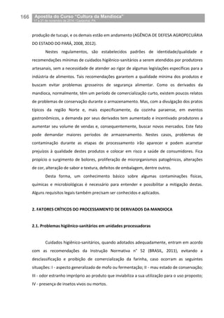 166__Apostila do Curso “Cultura da Mandioca”
_17 a 21 de novembro de 2014 / Castanhal, PA
produção de tucupi, e os demais estão em andamento (AGÊNCIA DE DEFESA AGROPECUÁRIA
DO ESTADO DO PARÁ, 2008, 2012).
Nestes regulamentos, são estabelecidos padrões de identidade/qualidade e
recomendações mínimas de cuidados higiênico-sanitários a serem atendidos por produtores
artesanais, sem a necessidade de atender ao rigor de algumas legislações específicas para a
indústria de alimentos. Tais recomendações garantem a qualidade mínima dos produtos e
buscam evitar problemas grosseiros de segurança alimentar. Como os derivados da
mandioca, normalmente, têm um período de comercialização curto, existem poucos relatos
de problemas de conservação durante o armazenamento. Mas, com a divulgação dos pratos
típicos da região Norte e, mais especificamente, da cozinha paraense, em eventos
gastronômicos, a demanda por seus derivados tem aumentado e incentivado produtores a
aumentar seu volume de vendas e, consequentemente, buscar novos mercados. Este fato
pode demandar maiores períodos de armazenamento. Nestes casos, problemas de
contaminação durante as etapas de processamento irão aparecer e podem acarretar
prejuízos à qualidade destes produtos e colocar em risco a saúde de consumidores. Fica
propício o surgimento de bolores, proliferação de microrganismos patogênicos, alterações
de cor, alteração de sabor e textura, defeitos de embalagem, dentre outros.
Desta forma, um conhecimento básico sobre algumas contaminações físicas,
químicas e microbiológicas é necessário para entender e possibilitar a mitigação destas.
Alguns requisitos legais também precisam ser conhecidos e aplicados.
2. FATORES CRÍTICOS DO PROCESSAMENTO DE DERIVADOS DA MANDIOCA
2.1. Problemas higiênico-sanitários em unidades processadoras
Cuidados higiênico-sanitários, quando adotados adequadamente, entram em acordo
com as recomendações da Instrução Normativa n° 52 (BRASIL, 2011), evitando a
desclassificação e proibição de comercialização da farinha, caso ocorram as seguintes
situações: I - aspecto generalizado de mofo ou fermentação; II - mau estado de conservação;
III - odor estranho impróprio ao produto que inviabiliza a sua utilização para o uso proposto;
IV - presença de insetos vivos ou mortos.
 