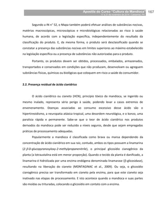 Apostila do Curso “Cultura da Mandioca”
17 a 21 de novembro de 2014 / Castanhal, PA_
_167
Segundo a IN n° 52, o Mapa também poderá efetuar análises de substâncias nocivas,
matérias macroscópicas, microscópicas e microbiológicas relacionadas ao risco à saúde
humana, de acordo com a legislação específica, independentemente do resultado da
classificação do produto. E, da mesma forma, o produto será desclassificado quando se
constatar a presença das substâncias nocivas em limites superiores ao máximo estabelecido
na legislação específica ou a presença de substâncias não autorizadas para o produto.
Portanto, os produtos devem ser obtidos, processados, embalados, armazenados,
transportados e conservados em condições que não produzam, desenvolvam ou agreguem
substâncias físicas, químicas ou biológicas que coloquem em risco a saúde do consumidor.
2.2. Presença residual de ácido cianídrico
O ácido cianídrico ou cianeto (HCN), princípio tóxico da mandioca, se ingerido ou
mesmo inalado, representa sério perigo à saúde, podendo levar a casos extremos de
envenenamento. Doenças associadas ao consumo excessivo desse ácido são o
hipertireoidismo, a neuropatia atáxica tropical, uma desordem neurológica, e o konzo, uma
paralisia rápida e permanente. Sabe-se que o teor de ácido cianídrico nos produtos
derivados da mandioca pode ser reduzido a níveis seguros, desde que sejam empregadas
práticas de processamento adequadas.
Popularmente a mandioca é classificada como brava ou mansa dependendo da
concentração de ácido cianídrico em sua raiz, contudo, ambos os tipos possuem a linamarina
(2--D-glucopyranosyloxy-2-methylpropanenitrile), o principal glicosídio cianogênico da
planta (a lotraustalina está em menor proporção). Quando o tecido da planta é danificado, a
linamarina é hidrolizada por uma enzima endógena denominada linamarase (-glicosidase),
resultando na liberação do cianeto (MONTAGINAC et al., 2009). Ou seja, o glicosídio
cianogênico precisa ser transformado em cianeto pela enzima, para que este cianeto seja
inativado nas etapas de processamento. E isto acontece quando a mandioca e suas partes
são moídas ou trituradas, colocando o glicosídio em contato com a enzima.
 