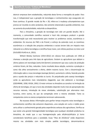 16__Apostila do Curso “Cultura da Mandioca”
_17 a 21 de novembro de 2014 / Castanhal, PA
destruir empresas bem estabelecidas, reduzindo desta forma o monopólio do poder. Para
isso, é indispensável que a geração de tecnologias e conhecimentos seja assegurada em
fluxo contínuo. O grande recado da Rio + 20, refere-se à mudança schumpeteriana que
precisa ser incutida no setor produtivo, não somente relacionada à questão ambiental, mas
ao aumento da produtividade, reduzindo os desperdícios.
Para a Amazônia, a geração de tecnologia tem sido um grande desafio. Até o
momento, a comunidade científica nacional e local não conseguiu produzir a grande
transformação que está necessitando para resolver os problemas sociais, econômicos e
ambientais. Os recursos do FNO e do Pronaf, o esforço da extensão rural, os incentivos
econômicos e a redução dos prejuízos ambientais e sociais teriam tido um impacto mais
relevante se a oferta tecnológica e científica fosse maior, com efeitos positivos no meio rural
(EUCLIDES FILHO et al., 2011).
Willard Wesley Cochrane (1914–2012) em clássico livro publicado em 1958 já
chamava a atenção para três tipos de agricultores. Existem os agricultores que adotam a
última palavra em tecnologia (early bird farmer) constataram que seus custos de produção
unitários foram, de fato, reduzidos. Como resultado dessa adoção, aumenta a produção e
como não afeta sensivelmente a oferta, obtém maiores lucros. Com a disseminação da
informação sobre a nova tecnologia (average farmer), aumentará a oferta, fazendo pressão
para a queda dos preços e reduzindo os lucros. Os prejudicados pelo avanço tecnológico
serão os agricultores mais retardatários (laggards), que não adotaram a tecnologia
(COCHRANE, 1958; VEIGA, 1991). O maior entrave na Amazônia se constitui na limitação da
oferta de tecnologia, em que o lucro das atividades depende muito mais da apropriação dos
recursos naturais, introdução de novas atividades, substituição por alternativa mais
lucrativa, entre outros, do que da competição entre a mesma atividade. Tanto os
competentes como os menos competentes terminam sobrevivendo.
Na escassez destas informações para ganhar tempo enquanto estas tecnologias e
conhecimento científico não estiverem disponíveis, uma solução em curto e médio prazo
seria utilizar o conhecimento gerado pelas experiências exitosas dos agricultores. Verifica-se
que existe uma grande heterogeneidade tecnológica para qualquer atividade produtiva na
Amazônia, de modo que a sua homogeneização pela eficiência/eficácia já traria
consideráveis benefícios para a sociedade. Essas “ilhas de eficiência” estão disponíveis
mesmo nas atividades com mais simples padrão tecnológico, denominando-se
 