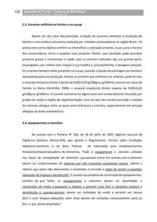 168__Apostila do Curso “Cultura da Mandioca”
_17 a 21 de novembro de 2014 / Castanhal, PA
2.3. Corantes artificiais na farinha e no tucupi
Apesar de não estar documentada, a adição de corantes sintéticos à produção de
farinha é uma prática costumeira realizada por unidades processadoras na região Norte. Tal
prática tem como objetivo conferir ou intensificar a coloração amarela, o que, para a maioria
dos consumidores, torna o produto mais atraente. Porém, esta atividade pode acarretar
prejuízos graves e irreversíveis à saúde, pois os corantes utilizados são, em grande parte,
empregados sem critério com relação à sua escolha e, principalmente, à dosagem utilizada.
Os corantes também estão presentes no tucupi, quando o líquido da prensagem da farinha é
aproveitado para sua produção. Dentre os corantes que conferem cor amarela, pode-se citar
o amarelo tartrazina (limite máximo de 0,005-0,03 g/100g ou g/100mL), comum em casas de
farinha na Bahia (OLIVEIRA, 2008), e amarelo crepúsculo (limite máximo de 0,005-0,05
g/100g ou g/100mL). O corante tartrazina há alguns anos vem sendo bastante discutido por
grupos de saúde e órgãos de regulamentação, uma vez que vem sendo associado a reações
de natureza alérgica, entre as quais asma brônquica e urticária, especialmente em pessoas
alérgicas ao ácido acetilsalicílico.
2.4. Equipamentos e utensílios
De acordo com a Portaria N° 326, de 30 de julho de 1997, Agência Nacional de
Vigilância Sanitária (Anvisa-MS), que aprova o Regulamento Técnico sobre Condições
Higiênicos-Sanitárias e de Boas Práticas de Fabricação para Estabelecimentos
Produtores/Industrializadores de Alimentos, “Todo o equipamento e utensílio utilizado
nos locais de manipulação de alimentos que possam entrar em contato com o alimento
devem ser confeccionados de material que não transmita substâncias tóxicas, odores e
sabores que sejam não absorventes e resistentes à corrosão e capaz de resistir a repetidas
operações de limpeza e desinfecção”. E quanto aos projetos de construção de equipamentos,
também diz que “todos os equipamentos e utensílios devem ser desenhados e
construídos de modo a assegurar a higiene e permitir uma fácil e completa limpeza e
desinfecção e, quando possível, devem ser instalados de modo a permitir um acesso
fácil e uma limpeza adequada, além disto devem ser utilizados exclusivamente para os
fins a que foram projetados”.
 