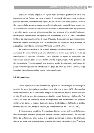 Apostila do Curso “Cultura da Mandioca”
17 a 21 de novembro de 2014 / Castanhal, PA_
_169
Existe uma série de empresas nas regiões Norte e nordeste que fabricam linhas para
processamento de farinhas de mesa e fécula. O mesmo já não ocorre para os demais
produtos derivados, como farinha de tapioca, tucupi e maniva. Em ambos os casos, as linhas
são encomendadas a essas empresas ou confeccionadas pelos proprietários de acordo com
as suas condições financeiras e necessidades de produção. Observa-se nestes equipamentos
e utensílios que as peças que entram em contato com a matéria-prima são confeccionadas
em chapas de ferro carbono, ferro galvanizado ou madeira (CRUZ et al., 2005). Outro fator
limitante de alguns equipamentos é a sua dificuldade de operação no que diz respeito às
etapas de limpeza e sanificação, que são responsáveis por quase um terço do tempo de
produção de uma indústria alimentícia (ANDRADE; MACÊDO, 1996).
Recomenda-se a alteração das especificações dos materiais utilizados por outros mais
adequados. De uma maneira geral, uma alternativa de menor custo seria a adoção de
revestimentos e materiais poliméricos, como pinturas em epóxi ou substituição por
materiais de plásticos como tanques de PVC (cloreto de polivinila) ou PEAD (polietileno de
alta densidade) e PP (polipropileno), que permitem a ação de substâncias sanificantes. As
peças de madeira podem ser substituídas por peças de teflon ou náilon. Contudo, o aço
inoxidável é a melhor das opções, mas de custo mais elevado.
2.5. Microrganismos
Com o objetivo de ilustrar os efeitos de algumas das contaminações microbiológicas
possíveis de serem detectadas em produtos como a farinha, já que a IN 52 não especifica
limites de tolerância, estão relacionadas a seguir as características e fontes de contaminação
de três diferentes grupos de microganismos: Bacillus cereus, Coliformes e Salmonella. Pela
Anvisa, os níveis de tolerância destes microrganismos são determinados em produtos
similares, tais como: as raízes e tubérculos secos, desidratados ou liofilizados e amidos,
farinhas, féculas e fubá, em pó ou flocados, de acordo com a RDC nº 12 (BRASIL, 2001).
O microrganismo patogênico B. cereus causa doenças como a gastroenterite humana.
Produz dois tipos de toxina que causam vômitos e diarreia, separadamente. As principais
fontes de contaminação são o solo, o ar e a poeira que carrega os esporos dos chamados
aerobacilos. Pode estar presente nestes produtos até o limite de tolerância de 103
UFC/g de
 