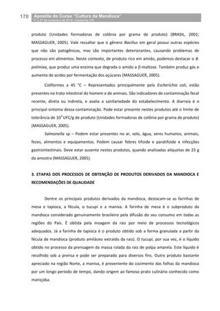 170__Apostila do Curso “Cultura da Mandioca”
_17 a 21 de novembro de 2014 / Castanhal, PA
produto (Unidades formadoras de colônia por grama de produto) (BRASIL, 2001;
MASSAGUER, 2005). Vale ressaltar que o gênero Bacillus em geral possui outras espécies
que não são patogênicas, mas são importantes deteriorantes, causando problemas de
processo em alimentos. Neste contexto, de produto rico em amido, podemos destacar o B.
polimixa, que produz uma enzima que degrada o amido a -maltose. Também produz gás e
aumento de acidez por fermentação dos açúcares (MASSAGUER, 2005).
Coliformes a 45 °C – Representados principalmente pela Escherichia coli, estão
presentes no trato intestinal do homem e de animais. São indicadores de contaminação fecal
recente, direta ou indireta, e avalia a sanitariedade do estabelecimento. A diarreia é o
principal sintoma dessa contaminação. Pode estar presente nestes produtos até o limite de
tolerância de 103
UFC/g de produto (Unidades formadoras de colônia por grama de produto)
(MASSAGUER, 2005).
Salmonella sp – Podem estar presentes no ar, solo, água, seres humanos, animais,
fezes, alimentos e equipamentos. Podem causar febres tifoide e paratifoide e infecções
gastrointestinais. Deve estar ausente nestes produtos, quando analisadas alíquotas de 25 g
da amostra (MASSAGUER, 2005).
3. ETAPAS DOS PROCESSOS DE OBTENÇÃO DE PRODUTOS DERIVADOS DA MANDIOCA E
RECOMENDAÇÕES DE QUALIDADE
Dentre os principais produtos derivados da mandioca, destacam-se as farinhas de
mesa e tapioca, a fécula, o tucupi e a maniva. A farinha de mesa é o subproduto da
mandioca considerado genuinamente brasileiro pela difusão do seu consumo em todas as
regiões do País. É obtida pela moagem da raiz por meio de processos tecnológicos
adequados. Já a farinha de tapioca é o produto obtido sob a forma granulada a partir da
fécula de mandioca (produto amiláceo extraído da raiz). O tucupi, por sua vez, é o líquido
obtido no processo da prensagem da massa ralada da raiz de polpa amarela. Este líquido é
recolhido sob a prensa e pode ser preparado para diversos fins. Outro produto bastante
apreciado na região Norte, a maniva, é proveniente do cozimento das folhas da mandioca
por um longo período de tempo, dando origem ao famoso prato culinário conhecido como
maniçoba.
 