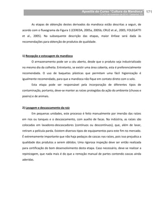 Apostila do Curso “Cultura da Mandioca”
17 a 21 de novembro de 2014 / Castanhal, PA_
_171
As etapas de obtenção destes derivados da mandioca estão descritas a seguir, de
acordo com o fluxograma da Figura 1 (CEREDA, 2005a, 2005b; CRUZ et al., 2005; FOLEGATTI
et al., 2005). Na subsequente descrição das etapas, maior ênfase será dada às
recomendações para obtenção de produtos de qualidade.
1) Recepção e estocagem da mandioca
O armazenamento pode ser a céu aberto, desde que o produto seja industrializado
no mesmo dia da colheita. Entretanto, se existir uma área coberta, esta é preferencialmente
recomendada. O uso de baquetas plásticas que permitam uma fácil higienização é
igualmente recomendado, para que a mandioca não fique em contato direto com o solo.
Esta etapa pode ser responsável pela incorporação de diferentes tipos de
contaminação, portanto, deve-se manter as raízes protegidas da ação do ambiente (chuvas e
poeira) e de animais.
2) Lavagem e descascamento da raiz
Em pequenas unidades, este processo é feito manualmente por imersão das raízes
em rios ou tanques e o descascamento, com auxílio de facas. Na indústria, as raízes são
colocadas em lavadores-descascadores (contínuos ou descontínuos), que, além de lavar,
retiram a película parda. Existem diversos tipos de equipamentos para este fim no mercado.
É extremamente importante que não haja pedaços de cascas nas raízes, pois isso prejudica a
qualidade dos produtos a serem obtidos. Uma rigorosa inspeção deve ser então realizada
para certificação do bom desenvolvimento desta etapa. Caso necessário, deve-se realizar a
repinicagem, que nada mais é do que a remoção manual de partes contendo cascas ainda
aderidas.
 
