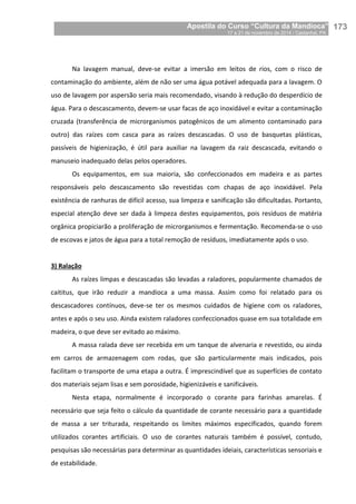 Apostila do Curso “Cultura da Mandioca”
17 a 21 de novembro de 2014 / Castanhal, PA_
_173
Na lavagem manual, deve-se evitar a imersão em leitos de rios, com o risco de
contaminação do ambiente, além de não ser uma água potável adequada para a lavagem. O
uso de lavagem por aspersão seria mais recomendado, visando à redução do desperdício de
água. Para o descascamento, devem-se usar facas de aço inoxidável e evitar a contaminação
cruzada (transferência de microrganismos patogênicos de um alimento contaminado para
outro) das raízes com casca para as raízes descascadas. O uso de basquetas plásticas,
passíveis de higienização, é útil para auxiliar na lavagem da raiz descascada, evitando o
manuseio inadequado delas pelos operadores.
Os equipamentos, em sua maioria, são confeccionados em madeira e as partes
responsáveis pelo descascamento são revestidas com chapas de aço inoxidável. Pela
existência de ranhuras de difícil acesso, sua limpeza e sanificação são dificultadas. Portanto,
especial atenção deve ser dada à limpeza destes equipamentos, pois resíduos de matéria
orgânica propiciarão a proliferação de microrganismos e fermentação. Recomenda-se o uso
de escovas e jatos de água para a total remoção de resíduos, imediatamente após o uso.
3) Ralação
As raízes limpas e descascadas são levadas a raladores, popularmente chamados de
caititus, que irão reduzir a mandioca a uma massa. Assim como foi relatado para os
descascadores contínuos, deve-se ter os mesmos cuidados de higiene com os raladores,
antes e após o seu uso. Ainda existem raladores confeccionados quase em sua totalidade em
madeira, o que deve ser evitado ao máximo.
A massa ralada deve ser recebida em um tanque de alvenaria e revestido, ou ainda
em carros de armazenagem com rodas, que são particularmente mais indicados, pois
facilitam o transporte de uma etapa a outra. É imprescindível que as superfícies de contato
dos materiais sejam lisas e sem porosidade, higienizáveis e sanificáveis.
Nesta etapa, normalmente é incorporado o corante para farinhas amarelas. É
necessário que seja feito o cálculo da quantidade de corante necessário para a quantidade
de massa a ser triturada, respeitando os limites máximos especificados, quando forem
utilizados corantes artificiais. O uso de corantes naturais também é possível, contudo,
pesquisas são necessárias para determinar as quantidades ideiais, características sensoriais e
de estabilidade.
 