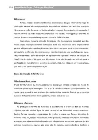 174__Apostila do Curso “Cultura da Mandioca”
_17 a 21 de novembro de 2014 / Castanhal, PA
4) Prensagem
A massa ralada é extremamente úmida e este excesso de água é retirado na etapa de
prensagem. Existem vários equipamentos disponíveis no mercado para este fim, nos quais
há uma compressão da massa e o líquido retirado é chamado de manipueira. A manipueira é
rica em amido e é a partir de seu tratamento que será obtida a fécula (goma) e a farinha de
tapioca. A massa compactada segue para a obtenção de farinha seca.
Nesta etapa, é usual a utilização de sacas de ráfia (polipropileno trançado), que são,
muitas vezes, inapropriadamente reutilizadas. Para esta reutilização seria imprescindível
garantir a higienização e sanificação destas, bem como a secagem, entre os processamentos,
para evitar a proliferação de microrganismos e contaminação de uma batelada para a outra.
Isto pode ser feito a partir da lavagem em água corrente seguida da imersão em solução de
hipoclorito de sódio a 100 ppm, por 30 minutos. Esta solução pode ser utilizada para a
sanificação dos mais diferentes utensílios e equipamentos, mas não pode ser reaproveitada,
pois após o uso perde seu poder de ação.
Etapas de obtenção de Farinha Seca:
5) Desintegração da massa
O uso de trituradores ou desintegradores visa desagregar o bloco compacto de massa de
mandioca que sai após prensagem. Essa etapa é também conhecida por esfarelamento da
massa e visa prepará-la para as etapas de escaldamento e torração. Deve-se ter os mesmos
cuidados de higiene com os desintegradores, antes e após o seu uso.
6) Secagem e Torração
Na produção da farinha de mandioca, o escaldamento e a torração tem os mesmos
objetivos, que são: eliminar água, dar sabor característico e desenvolver uma cor adequada.
Existem formas manuais e mecanizadas de revolver a massa nos fornos. Utensílios de
madeira, como pás, rodos e vassouras de palha (piassava), ainda são comuns nos produtores
artesanais, mas são materiais inadequados pois não permitem a constante higienização. Nos
sistemas mecanizados, algumas pás ainda são de madeira, recomendando-se também a
 