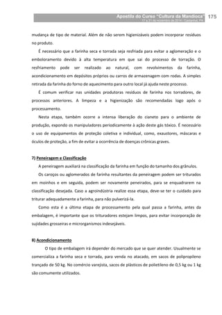 Apostila do Curso “Cultura da Mandioca”
17 a 21 de novembro de 2014 / Castanhal, PA_
_175
mudança de tipo de material. Além de não serem higienizáveis podem incorporar resíduos
no produto.
É necessário que a farinha seca e torrada seja resfriada para evitar a aglomeração e o
emboloramento devido à alta temperatura em que sai do processo de torração. O
resfriamento pode ser realizado ao natural, com revolvimentos da farinha,
acondicionamento em depósitos próprios ou carros de armazenagem com rodas. A simples
retirada da farinha do forno de aquecimento para outro local já ajuda neste processo.
É comum verificar nas unidades produtoras resíduos de farinha nos torradores, de
processos anteriores. A limpeza e a higienização são recomendadas logo após o
processamento.
Nesta etapa, também ocorre a intensa liberação do cianeto para o ambiente de
produção, expondo os manipuladores periodicamente à ação deste gás tóxico. É necessário
o uso de equipamentos de proteção coletiva e individual, como, exaustores, máscaras e
óculos de proteção, a fim de evitar a ocorrência de doenças crônicas graves.
7) Peneiragem e Classificação
A peneiragem auxiliará na classificação da farinha em função do tamanho dos grânulos.
Os caroços ou aglomerados de farinha resultantes da peneiragem podem ser triturados
em moinhos e em seguida, podem ser novamente peneirados, para se enquadrarem na
classificação desejada. Caso a agroindústria realize essa etapa, deve-se ter o cuidado para
triturar adequadamente a farinha, para não pulverizá-la.
Como esta é a última etapa de processamento pela qual passa a farinha, antes da
embalagem, é importante que os trituradores estejam limpos, para evitar incorporação de
sujidades grosseiras e microrganismos indesejáveis.
8) Acondicionamento
O tipo de embalagem irá depender do mercado que se quer atender. Usualmente se
comercializa a farinha seca e torrada, para venda no atacado, em sacos de polipropileno
trançado de 50 kg. No comércio varejista, sacos de plásticos de polietileno de 0,5 kg ou 1 kg
são comumente utilizados.
 