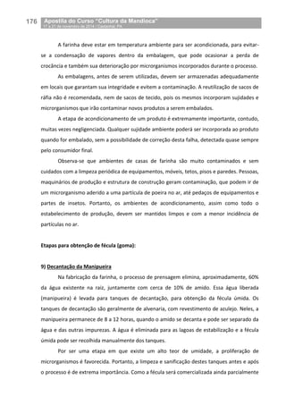 176__Apostila do Curso “Cultura da Mandioca”
_17 a 21 de novembro de 2014 / Castanhal, PA
A farinha deve estar em temperatura ambiente para ser acondicionada, para evitar-
se a condensação de vapores dentro da embalagem, que pode ocasionar a perda de
crocância e também sua deterioração por microrganismos incorporados durante o processo.
As embalagens, antes de serem utilizadas, devem ser armazenadas adequadamente
em locais que garantam sua integridade e evitem a contaminação. A reutilização de sacos de
ráfia não é recomendada, nem de sacos de tecido, pois os mesmos incorporam sujidades e
microrganismos que irão contaminar novos produtos a serem embalados.
A etapa de acondicionamento de um produto é extremamente importante, contudo,
muitas vezes negligenciada. Qualquer sujidade ambiente poderá ser incorporada ao produto
quando for embalado, sem a possibilidade de correção desta falha, detectada quase sempre
pelo consumidor final.
Observa-se que ambientes de casas de farinha são muito contaminados e sem
cuidados com a limpeza periódica de equipamentos, móveis, tetos, pisos e paredes. Pessoas,
maquinários de produção e estrutura de construção geram contaminação, que podem ir de
um microrganismo aderido a uma partícula de poeira no ar, até pedaços de equipamentos e
partes de insetos. Portanto, os ambientes de acondicionamento, assim como todo o
estabelecimento de produção, devem ser mantidos limpos e com a menor incidência de
partículas no ar.
Etapas para obtenção de fécula (goma):
9) Decantação da Manipueira
Na fabricação da farinha, o processo de prensagem elimina, aproximadamente, 60%
da água existente na raiz, juntamente com cerca de 10% de amido. Essa água liberada
(manipueira) é levada para tanques de decantação, para obtenção da fécula úmida. Os
tanques de decantação são geralmente de alvenaria, com revestimento de azulejo. Neles, a
manipueira permanece de 8 a 12 horas, quando o amido se decanta e pode ser separado da
água e das outras impurezas. A água é eliminada para as lagoas de estabilização e a fécula
úmida pode ser recolhida manualmente dos tanques.
Por ser uma etapa em que existe um alto teor de umidade, a proliferação de
microrganismos é favorecida. Portanto, a limpeza e sanificação destes tanques antes e após
o processo é de extrema importância. Como a fécula será comercializada ainda parcialmente
 