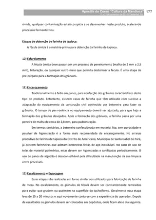 Apostila do Curso “Cultura da Mandioca”
17 a 21 de novembro de 2014 / Castanhal, PA_
_177
úmida, qualquer contaminação estará propícia a se desenvolver neste produto, acelerando
processos fermentativos.
Etapas de obtenção de farinha de tapioca:
A fécula úmida é a matéria-prima para obtenção da farinha de tapioca.
10) Esfarelamento
A fécula úmida deve passar por um processo de peneiramento (malha de 2 mm a 2,5
mm), trituração, ou qualquer outro meio que permita destorroar a fécula. É uma etapa de
pré-preparo para a formação dos grânulos.
11) Encaroçamento
Tradicionalmente é feito em panos, para confecção dos grânulos característicos deste
tipo de produto. Entretanto, existem casas de farinha que têm utilizado com sucesso a
adaptação do equipamento da construção civil conhecido por betoneira para fazer os
grânulos. O tempo de permanência no equipamento deverá ser ajustado, para que haja a
formação dos grânulos desejados. Após a formação dos grânulos, a farinha passa por uma
peneira de malha de cerca de 2,8 mm, para padronização.
Em termos sanitários, a betoneira confeccionada em material liso, sem porosidade e
passível de higienização é a forma mais recomendada de encaroçamento. No arranjo
produtivo de farinha de tapioca do Distrito de Americano, Município de Santa Isabel do Pará,
já existem farinheiras que adotam betoneiras feitas de aço inoxidável. No caso de uso de
telas de material polimérico, estas devem ser higienizadas e sanificadas periodicamente. O
uso de panos de algodão é desaconselhável pela dificuldade na manutenção da sua limpeza
entre processos.
12) Escaldamento e Espocagem
Essas etapas são realizadas em forno similar aos utilizados para fabricação de farinha
de mesa. No escaldamento, os grânulos de fécula devem ser constantemente remexidos
para evitar que grudem ou queimem na superfície do tacho/forno. Geralmente essa etapa
leva de 15 a 20 minutos e aqui novamente conta-se com a experiência do operador. Depois
de escaldados os grânulos devem ser colocados em depósitos, onde ficam até o dia seguinte.
 