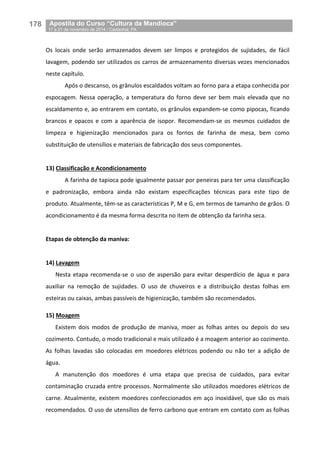 178__Apostila do Curso “Cultura da Mandioca”
_17 a 21 de novembro de 2014 / Castanhal, PA
Os locais onde serão armazenados devem ser limpos e protegidos de sujidades, de fácil
lavagem, podendo ser utilizados os carros de armazenamento diversas vezes mencionados
neste capítulo.
Após o descanso, os grânulos escaldados voltam ao forno para a etapa conhecida por
espocagem. Nessa operação, a temperatura do forno deve ser bem mais elevada que no
escaldamento e, ao entrarem em contato, os grânulos expandem-se como pipocas, ficando
brancos e opacos e com a aparência de isopor. Recomendam-se os mesmos cuidados de
limpeza e higienização mencionados para os fornos de farinha de mesa, bem como
substituição de utensílios e materiais de fabricação dos seus componentes.
13) Classificação e Acondicionamento
A farinha de tapioca pode igualmente passar por peneiras para ter uma classificação
e padronização, embora ainda não existam especificações técnicas para este tipo de
produto. Atualmente, têm-se as características P, M e G, em termos de tamanho de grãos. O
acondicionamento é da mesma forma descrita no item de obtenção da farinha seca.
Etapas de obtenção da maniva:
14) Lavagem
Nesta etapa recomenda-se o uso de aspersão para evitar desperdício de água e para
auxiliar na remoção de sujidades. O uso de chuveiros e a distribuição destas folhas em
esteiras ou caixas, ambas passíveis de higienização, também são recomendados.
15) Moagem
Existem dois modos de produção de maniva, moer as folhas antes ou depois do seu
cozimento. Contudo, o modo tradicional e mais utilizado é a moagem anterior ao cozimento.
As folhas lavadas são colocadas em moedores elétricos podendo ou não ter a adição de
água.
A manutenção dos moedores é uma etapa que precisa de cuidados, para evitar
contaminação cruzada entre processos. Normalmente são utilizados moedores elétricos de
carne. Atualmente, existem moedores confeccionados em aço inoxidável, que são os mais
recomendados. O uso de utensílios de ferro carbono que entram em contato com as folhas
 