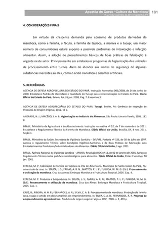 Apostila do Curso “Cultura da Mandioca”
17 a 21 de novembro de 2014 / Castanhal, PA_
_181
4. CONSIDERAÇÕES FINAIS
Em virtude da crescente demanda pelo consumo de produtos derivados da
mandioca, como a farinha, a fécula, a farinha de tapioca, a maniva e o tucupi, um maior
número de consumidores estará exposto a possíveis problemas de intoxicação e infecção
alimentar. Assim, a adoção de procedimentos básicos de boas práticas de fabricação é
urgente neste setor. Principalmente em estabelecer programas de higienização das unidades
de processamento entre turnos. Além de atender aos limites de segurança de algumas
substâncias inerentes ao eles, como o ácido cianídrico e corantes artificiais.
5. REFERÊNCIAS
AGÊNCIA DE DEFESA AGROPECUÁRIA DO ESTADO DO PARÁ. Instrução Normativa 001/2008, de 24 de junho de
2008. Estabelece Padrão de Identidade e Qualidade do Tucupi para comercialização no Estado do Pará. Diário
Oficial do Estado do Pará, Belém, PA, 26 jun. 2008, Pag. 7. Executivo 3.
AGÊNCIA DE DEFESA AGROPECUÁRIA DO ESTADO DO PARÁ. Tucupi. Belém, PA: Gerência de Inspeção de
Produtos de Origem Vegetal, 2012. 13 p.
ANDRADE, N. J.; MACÊDO, J. A. B. Higienização na Indústria de Alimentos. São Paulo: Livraria Varela, 1996. 182
p.
BRASIL. Ministério da Agricultura e do Abastecimento. Instrução normativa nº 52, de 7 de novembro de 2011.
Estabelece o Regulamento Técnico da Farinha de Mandioca. Diário Oficial da União, Brasília, DF, 8 nov. 2011,
Seção 1.
BRASIL. Ministério da Saúde. Secretaria de Vigilância Sanitária - SVS/MS. Portaria nº 326, de 30 de julho de 1997.
Aprova o regulamento Técnico sobre Condições Higiênico-Sanitárias e de Boas Práticas de Fabricação para
Estabelecimentos Produtores/Industrializadores de Alimentos. Diário Oficial da União, 1 ago. 2001.
BRASIL. Agência Nacional de Vigilância Sanitária – ANVISA. Resolução RDC nº 12, de 02 de janeiro de 2001. Aprova o
Regulamento Técnico sobre padrões microbiológicos para alimentos. Diário Oficial da União, Poder Executivo, 10
jan. 2001.
CEREDA, M. P. Fabricação de farinha de tapioca na Vila de Americano, Município de Santa Izabel do Pará, PA:
um estudo de caso. In: SOUZA, L. S.; FARIAS, A. R. N.; MATTOS, P. L. P.; FUKUDA, W. M. G. (Ed.). Processamento
e utilização da mandioca. Cruz das Almas: Embrapa Mandioca e Fruticultura Tropical, 2005. Cap. 4.
CEREDA, M. P. Produtos e Subprodutos. In: SOUZA, L. S.; FARIAS, A. R. N.; MATTOS, P. L. P.; FUKUDA, W. M. G.
(Ed.). Processamento e utilização da mandioca. Cruz das Almas: Embrapa Mandioca e Fruticultura Tropical,
2005. Cap. 1.
CRUZ, R.; RIBEIRA, H. H. P.; FERNANDES, A. R.; SILVA, C. A. B. Processamento de mandioca: Produção de farinha
seca, raspas e amido em dois tamanhos de empreendimento. In: SILVA, C. A. B.; FERNANDES, A. R. Projetos de
empreendimento agroindustriais: Produtos de origem vegetal. Viçosa: UFV, 2005. v. 2, 459 p.
 