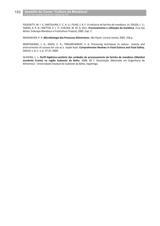 182__Apostila do Curso “Cultura da Mandioca”
_17 a 21 de novembro de 2014 / Castanhal, PA
FOLEGATTI, M. I. S.; MATSUURA, F. C. A. U.; FILHO, J. R. F. A indústria da farinha de mandioca. In: SOUZA, L. S.;
FARIAS, A. R. N.; MATTOS, P. L. P.; FUKUDA, W. M. G. (Ed.). Processamento e utilização da mandioca. Cruz das
Almas: Embrapa Mandioca e Fruticultura Tropical, 2005. Cap. 2.
MASSAGUER, P. R. Microbiologia dos Processos Alimentares. São Paulo: Livraria Varela, 2005. 258 p.
MONTAGINAC, J. A.; DAVIS, C. R.; TANUMIHARDJO, S. A. Processing techniques to reduce toxicity and
antinutrientes of cassava for use as a staple food. Comprehensive Reviews in Food Science and Food Safety,
Oxford, v. 8, n. 1, p. 17-27, 2009.
OLIVEIRA, L. L. Perfil higiênico-sanitário das unidades de processamento da farinha de mandioca (Manihot
esculenta Crantz) na região Sudoeste da Bahia. 2008. 85 f. Dissertação (Mestrado em Engenharia de
Alimentos) - Universidade Estadual do Sudoeste da Bahia, Itapetinga.
 