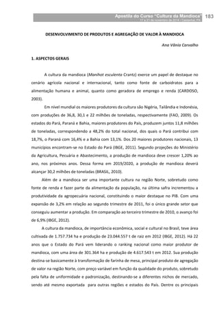 Apostila do Curso “Cultura da Mandioca”
17 a 21 de novembro de 2014 / Castanhal, PA_
_183
DESENVOLVIMENTO DE PRODUTOS E AGREGAÇÃO DE VALOR À MANDIOCA
Ana Vânia Carvalho
1. ASPECTOS GERAIS
A cultura da mandioca (Manihot esculenta Crantz) exerce um papel de destaque no
cenário agrícola nacional e internacional, tanto como fonte de carboidratos para a
alimentação humana e animal, quanto como geradora de emprego e renda (CARDOSO,
2003).
Em nível mundial os maiores produtores da cultura são Nigéria, Tailândia e Indonésia,
com produções de 36,8, 30,1 e 22 milhões de toneladas, respectivamente (FAO, 2009). Os
estados do Pará, Paraná e Bahia, maiores produtores do País, produzem juntos 11,8 milhões
de toneladas, correspondendo a 48,2% do total nacional, dos quais o Pará contribui com
18,7%, o Paraná com 16,4% e a Bahia com 13,1%. Dos 20 maiores produtores nacionais, 13
municípios encontram-se no Estado do Pará (IBGE, 2011). Segundo projeções do Ministério
da Agricultura, Pecuária e Abastecimento, a produção de mandioca deve crescer 1,20% ao
ano, nos próximos anos. Dessa forma em 2019/2020, a produção de mandioca deverá
alcançar 30,2 milhões de toneladas (BRASIL, 2010).
Além de a mandioca ser uma importante cultura na região Norte, sobretudo como
fonte de renda e fazer parte da alimentação da população, na última safra incrementou a
produtividade da agropecuária nacional, constituindo o maior destaque no PIB. Com uma
expansão de 3,2% em relação ao segundo trimestre de 2011, foi o único grande setor que
conseguiu aumentar a produção. Em comparação ao terceiro trimestre de 2010, o avanço foi
de 6,9% (IBGE, 2012).
A cultura da mandioca, de importância econômica, social e cultural no Brasil, teve área
cultivada de 1.757.734 ha e produção de 23.044.557 t de raiz em 2012 (IBGE, 2012). Há 22
anos que o Estado do Pará vem liderando o ranking nacional como maior produtor de
mandioca, com uma área de 301.364 ha e produção de 4.617.543 t em 2012. Sua produção
destina-se basicamente à transformação de farinha de mesa, principal produto de agregação
de valor na região Norte, com preço variável em função da qualidade do produto, sobretudo
pela falta de uniformidade e padronização, destinando-se a diferentes nichos de mercado,
sendo até mesmo exportada para outras regiões e estados do País. Dentre os principais
 