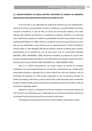 Apostila do Curso “Cultura da Mandioca”
17 a 21 de novembro de 2014 / Castanhal, PA_
_185
2.1. DESENVOLVIMENTO DE CEREAL MATINAL EXTRUDADO DE FARINHA DE MANDIOCA
ENRIQUECIDO COM CONCENTRADO PROTEICO DE SORO DE LEITE
O soro de leite é um subproduto da indústria de laticínios que vem despertando o
interesse de inúmeros pesquisadores em todo o mundo por sua potencialidade nutricional,
funcional e econômica. O soro de leite, na forma de concentrado proteico, vem sendo
aplicado pela indústria de alimentos na confecção de produtos dietéticos, nos quais age
como substituinte da gordura e modifica as propriedades de textura dos produtos aos quais
é aplicado (ANTUNES et al., 2004). Porém, é a qualidade nutricional das proteínas do soro de
leite que tem despertado o maior interesse em seu aproveitamento. O Índice de Eficiência
Proteica (PER) e o Valor Biológico (VB) dessas proteínas superam os obtidos pelas caseínas,
especialmente por as proteínas do soro de leite serem ricas em aminoácidos sulfurados
(ANTUNES, 2003; SWAISGOOD, 1996). Atribuem-se também às proteínas do soro de leite
possíveis atividades hipocolesterolêmica, anti-inflamatória, de proteção e reparo das células
entéricas, dentre outras (COSTA, 2004; McINTOSH et al., 1998; MORENO, 2002).
Silva et al. (2011) desenvolveram um cereal matinal de farinha de mandioca
enriquecido com concentrado proteico de soro de leite e observaram que a adição desse
concentrado propiciou a obtenção de um cereal matinal com alto teor proteico, com um
incremento de proteínas de 574% quando comparado ao teor de proteínas presente na
farinha de mandioca. Além disso, o cereal matinal sabor canela apresentou teor considerável
de fibras (2,93%), ficando próximo de alimentos considerados como fonte de fibras (>3%), de
acordo com a legislação vigente.
Segundo os autores, o emprego de farinha de mandioca e concentrado proteico de
soro de leite é uma alternativa para a elaboração de cereal matinal extrudado, obtendo-se
um produto final com boas características sensoriais e nutricionais.
O fluxograma de processamento do cereal matinal obtido é apresentado a seguir:
 