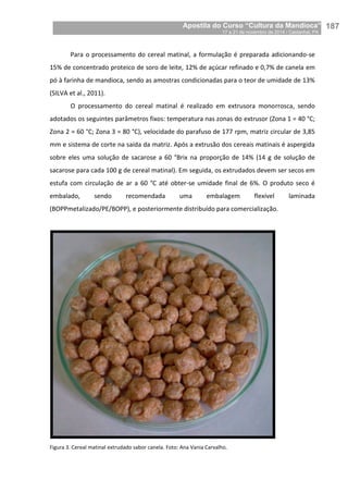 Apostila do Curso “Cultura da Mandioca”
17 a 21 de novembro de 2014 / Castanhal, PA_
_187
Para o processamento do cereal matinal, a formulação é preparada adicionando-se
15% de concentrado proteico de soro de leite, 12% de açúcar refinado e 0,7% de canela em
pó à farinha de mandioca, sendo as amostras condicionadas para o teor de umidade de 13%
(SILVA et al., 2011).
O processamento do cereal matinal é realizado em extrusora monorrosca, sendo
adotados os seguintes parâmetros fixos: temperatura nas zonas do extrusor (Zona 1 = 40 °C;
Zona 2 = 60 °C; Zona 3 = 80 °C), velocidade do parafuso de 177 rpm, matriz circular de 3,85
mm e sistema de corte na saída da matriz. Após a extrusão dos cereais matinais é aspergida
sobre eles uma solução de sacarose a 60 °Brix na proporção de 14% (14 g de solução de
sacarose para cada 100 g de cereal matinal). Em seguida, os extrudados devem ser secos em
estufa com circulação de ar a 60 °C até obter-se umidade final de 6%. O produto seco é
embalado, sendo recomendada uma embalagem flexível laminada
(BOPPmetalizado/PE/BOPP), e posteriormente distribuído para comercialização.
Figura 3. Cereal matinal extrudado sabor canela. Foto: Ana Vania Carvalho.
 