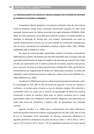 188__Apostila do Curso “Cultura da Mandioca”
_17 a 21 de novembro de 2014 / Castanhal, PA
2.2. DESENVOLVIMENTO DE SNACKS DE TERCEIRA GERAÇÃO POR EXTRUSÃO DE MISTURAS
DE FARINHAS DE PUPUNHA E MANDIOCA
A pupunheira (Bactris gasipaes) é uma palmeira multicaule nativa do clima tropical
úmido da Amazônia. Produz frutos comestíveis, denominados pupunha, de sabor muito
apreciado, fazendo parte dos hábitos alimentares da região Amazônica (FERREIRA; PENA,
2003). Os frutos, geralmente consumidos após cozimento em água e sal, podem também ser
utilizados na fabricação de farinhas para usos variados, representando uma fonte de
alimento potencialmente nutritiva, por seu alto conteúdo de carotenoides biodisponíveis,
além de teores consideráveis de carboidratos, proteínas e lipídios (GOIA, 1992; YUYAMA;
COZZOLINO, 1996; YUYAMA et al., 1991).
Os snacks de terceira geração, denominados também de produtos intermediários
(half-products) ou pellets, são produtos que não estão expandidos após a extrusão. Estes são
submetidos posteriormente às etapas de secagem e de expansão por meio da fritura rápida
em óleo, por aquecimento com ar quente ou forno de microondas, estando então prontos
para o consumo. Este tipo de produto apresenta baixa umidade (4% a 10%), permitindo seu
armazenamento por longo período de tempo sem deterioração microbiana. Os pellets são
elaborados a partir de farinhas de cereais e tubérculos, amidos, entre outros (ASCHERI et al.,
2000; CARVALHO et al., 2002).
Carvalho et al. (2009) desenvolveram snacks de terceira geração por extrusão a partir
da incorporação de 15%, 20% ou 25% de farinha de pupunha à farinha de mandioca e
verificaram, de maneira geral, elevação no teor de proteínas, lipídeos, fibra alimentar e
carotenoides totais nos snacks com o aumento da porcentagem de farinha de pupunha
incorporada à farinha de mandioca. Além disso, os autores concluíram que os snacks
desenvolvidos podem ser considerados como alimentos energéticos, pois apresentam em
média altos teores de carboidratos e lipídeos, além de apresentarem boa aceitação
sensorial.
Segundo Carvalho et al. (2009), para o processamento dos snacks adicionou-se
farinha de pupunha à farinha de mandioca nas proporções de 15%, 20% e 25%, além de 1,5%
de sal. As formulações foram processadas em extrusora monorrosca adotando-se os
seguintes parâmetros: temperatura nas zonas do extrusor (Zona 1 = 30 °C; Zona 2 = 40 °C;
Zona 3 = 60 °C; Zona 4 = 65 °C; Zona 5 = 70 °C), velocidade do parafuso (177 rpm), taxa de
 