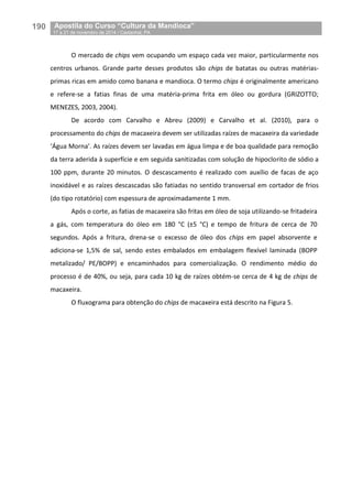 190__Apostila do Curso “Cultura da Mandioca”
_17 a 21 de novembro de 2014 / Castanhal, PA
O mercado de chips vem ocupando um espaço cada vez maior, particularmente nos
centros urbanos. Grande parte desses produtos são chips de batatas ou outras matérias-
primas ricas em amido como banana e mandioca. O termo chips é originalmente americano
e refere-se a fatias finas de uma matéria-prima frita em óleo ou gordura (GRIZOTTO;
MENEZES, 2003, 2004).
De acordo com Carvalho e Abreu (2009) e Carvalho et al. (2010), para o
processamento do chips de macaxeira devem ser utilizadas raízes de macaxeira da variedade
‘Água Morna’. As raízes devem ser lavadas em água limpa e de boa qualidade para remoção
da terra aderida à superfície e em seguida sanitizadas com solução de hipoclorito de sódio a
100 ppm, durante 20 minutos. O descascamento é realizado com auxílio de facas de aço
inoxidável e as raízes descascadas são fatiadas no sentido transversal em cortador de frios
(do tipo rotatório) com espessura de aproximadamente 1 mm.
Após o corte, as fatias de macaxeira são fritas em óleo de soja utilizando-se fritadeira
a gás, com temperatura do óleo em 180 °C (±5 °C) e tempo de fritura de cerca de 70
segundos. Após a fritura, drena-se o excesso de óleo dos chips em papel absorvente e
adiciona-se 1,5% de sal, sendo estes embalados em embalagem flexível laminada (BOPP
metalizado/ PE/BOPP) e encaminhados para comercialização. O rendimento médio do
processo é de 40%, ou seja, para cada 10 kg de raízes obtém-se cerca de 4 kg de chips de
macaxeira.
O fluxograma para obtenção do chips de macaxeira está descrito na Figura 5.
 