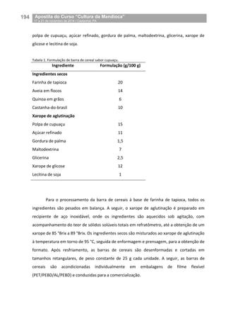 194__Apostila do Curso “Cultura da Mandioca”
_17 a 21 de novembro de 2014 / Castanhal, PA
polpa de cupuaçu, açúcar refinado, gordura de palma, maltodextrina, glicerina, xarope de
glicose e lecitina de soja.
Tabela 1. Formulação de barra de cereal sabor cupuaçu.
Ingrediente Formulação (g/100 g)
Ingredientes secos
Farinha de tapioca 20
Aveia em flocos 14
Quinoa em grãos 6
Castanha-do-brasil 10
Xarope de aglutinação
Polpa de cupuaçu 15
Açúcar refinado 11
Gordura de palma 1,5
Maltodextrina 7
Glicerina 2,5
Xarope de glicose 12
Lecitina de soja 1
Para o processamento da barra de cereais à base de farinha de tapioca, todos os
ingredientes são pesados em balança. A seguir, o xarope de aglutinação é preparado em
recipiente de aço inoxidável, onde os ingredientes são aquecidos sob agitação, com
acompanhamento do teor de sólidos solúveis totais em refratômetro, até a obtenção de um
xarope de 85 °Brix a 89 °Brix. Os ingredientes secos são misturados ao xarope de aglutinação
à temperatura em torno de 95 °C, seguida de enformagem e prensagem, para a obtenção de
formato. Após resfriamento, as barras de cereais são desenformadas e cortadas em
tamanhos retangulares, de peso constante de 25 g cada unidade. A seguir, as barras de
cereais são acondicionadas individualmente em embalagens de filme flexível
(PET/PEBD/AL/PEBD) e conduzidas para a comercialização.
 