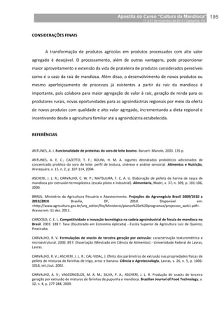 Apostila do Curso “Cultura da Mandioca”
17 a 21 de novembro de 2014 / Castanhal, PA_
_195
CONSIDERAÇÕES FINAIS
A transformação de produtos agrícolas em produtos processados com alto valor
agregado é desejável. O processamento, além de outras vantagens, pode proporcionar
maior aproveitamento e extensão da vida de prateleira de produtos considerados perecíveis
como é o caso da raiz de mandioca. Além disso, o desenvolvimento de novos produtos ou
mesmo aperfeiçoamento de processos já existentes a partir da raiz da mandioca é
importante, pois colabora para maior agregação de valor à raiz, geração de renda para os
produtores rurais, novas oportunidades para as agroindústrias regionais por meio da oferta
de novos produtos com qualidade e alto valor agregado, incrementando a dieta regional e
incentivando desde a agricultura familiar até a agroindústria estabelecida.
REFERÊNCIAS
ANTUNES, A. J. Funcionalidade de proteínas do soro de leite bovino. Barueri: Manolo, 2003. 135 p.
ANTUNES, A. E. C.; CAZETTO, T. F.; BOLINI, H. M. A. Iogurtes desnatados probióticos adicionados de
concentrado protéico do soro de leite: perfil de textura, sinérese e análise sensorial. Alimentos e Nutrição,
Araraquara, v. 15, n. 2, p. 107-114, 2004.
ASCHERI, J. L. R.; CARVALHO, C. W. P.; MATSUURA, F. C. A. U. Elaboração de pellets de harina de raspa de
mandioca por extrusión termoplástica (escala piloto e industrial). Alimentaria, Madri, v. 37, n. 309, p. 101-106,
2000.
BRASIL. Ministério da Agricultura Pecuária e Abastecimento. Projeções do Agronegócio Brasil 2009/2010 a
2019/2010. Brasília, DF, 2010. Disponível em:
<http://www.agricultura.gov.br/arq_editor/file/Ministerio/planos%20e%20programas/projecoes_web1.pdf>.
Acesso em: 11 dez. 2011.
CARDOSO, C. E. L. Competitividade e inovação tecnológica na cadeia agroindustrial de fécula de mandioca no
Brasil. 2003. 188 f. Tese (Doutorado em Economia Aplicada) - Escola Superior de Agricultura Luiz de Queiroz,
Piracicaba.
CARVALHO, R. V. Formulações de snacks de terceira geração por extrusão: caracterização texturométrica e
microestrutural. 2000. 89 f. Dissertação (Mestrado em Ciência de Alimentos) - Universidade Federal de Lavras,
Lavras.
CARVALHO, R. V.; ASCHERI, J. L. R.; CAL-VIDAL, J. Efeito dos parâmetros de extrusão nas propriedades físicas de
pellets de misturas de farinhas de trigo, arroz e banana. Ciência e Agrotecnologia, Lavras, v. 26, n. 5, p. 1006-
1018, set./out. 2002.
CARVALHO, A. V.; VASCONCELOS, M. A. M.; SILVA, P. A.; ASCHERI, J. L. R. Produção de snacks de terceira
geração por extrusão de misturas de farinhas de pupunha e mandioca. Brazilian Journal of Food Technology, v.
12, n. 4, p. 277-284, 2009.
 