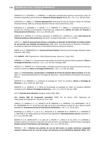196__Apostila do Curso “Cultura da Mandioca”
_17 a 21 de novembro de 2014 / Castanhal, PA
CARVALHO, A. V.; SECCADIO, L. L.; FERREIRA, T. F. Obtenção e avaliação físico-química e sensorial de "chips" de
mandioca submetidos a pré-tratamentos. Revista de Ciências Agrárias Belém, PA, v. 53, n. 2, p. 182-187, 2010.
CARVALHO, A. V.; ABREU, L. F. Processo Agroindustrial: elaboração de chips de macaxeira. Belém, PA: Embrapa
Amazônia Oriental, 2009. 5 p. (Embrapa Amazônia Oriental. Comunicado técnico, 222).
CARVALHO, A. V.; SECCADIO, L. L.; SOUZA, T. C. L.; FERREIRA, T. F.; ABREU, L. F. Avaliação físico-química e
sensorial de mandioca pré-processada armazenada sob congelamento. Boletim do Centro de Pesquisa e
Processamento de Alimentos, v. 29, n. 2, p. 223-228, 2011.
CEREDA, M. P.; VILPOUX, O. F. Farinhas e derivados. In: CEREDA, M. P.; VILPOUX, O. F. (Ed.). Série Culturas de
Tuberosas Amiláceas Latino Americanas. São Paulo: Fundação Cargill, 2003. v. 3, p. 577-620.
COSTA, E. L. Efeito do processamento térmico e enzimático na obtenção de hidrolisados do isolado protéico
do soro de leite com atividade anti-hipertensiva. 2004. 100 f. Tese (Doutorado em Alimentos e Nutrição) –
Faculdade de Engenharia de Alimentos, Universidade Estadual de Campinas, Campinas.
DANDY, D. A. V.; DOBRASZCZYK, B. J. Cereals and Cereal Products: Chemistry and Technology. Maryland: Aspen
Publishers, 2001. 428 p.
FAO. FAOSTAT. 2009. Disponível em: <http://faostat.fao.org>. Acesso em: 11 dez. 2011.
FERREIRA, C. D.; PENA, R. S. Comportamento higroscópico da farinha de pupunha (Bactris gasipaes). Ciência e
Tecnologia de Alimentos, Campinas, v. 23, n. 2, p. 251-255, maio/ago. 2003.
FREITAS, G. C.; MORETTI, R. H. Caracterização e avaliação sensorial de barra de cereais funcional de alto teor
protéico e vitamínico. Ciência e Tecnologia de Alimentos, v. 26, n. 2, p. 318- 324, 2006.
GOIA, C. H. Processamento, caracterização e estabilidade da farinha de pupunha (Bactris gasipaes, H. B. K.).
1992. 71 f. Dissertação (Mestrado em Tecnologia de Alimentos) - Instituto Nacional de Pesquisas da Amazônia,
Manaus.
GRIZZOTO, R. K.; MENEZES, H. C. Avaliação da aceitação de “chips” de mandioca. Ciência e Tecnologia de
Alimentos, v. 23, p. 79-86, dez. 2003. Supl.
GRIZZOTO, R. K.; MENEZES, H. C. Efeito da fermentação na qualidade de “chips” de mandioca (Manihot
esculenta Crantz). Ciência e Tecnologia de Alimentos, v. 24, n. 2, p. 170-177, abr./jun. 2004.
GUY, R. Extrusión de los alimentos. Zaragoza: Acribia, 2001. 208 p.
IBGE. Sistema IBGE de recuperação automática: SIDRA. Rio de Janeiro, 2012. Disponível em:
<http://www.sidra.ibge.gov.br>. Acesso em: 8 out. 2014.
LOBATO, L. P.; PEREIRA, A. E. I. C.; LAZARETTI, M. M.; BARBOSA, D. S.; CARREIRA, C. M.; MANDARINO, J. M. G.
M.; GROSSMANN, M. V. E. Snack bars with high soy protein and isoﬂavone content for use in diets to control
dyslipidemia. International Journal of Food Sciences and Nutrition, v. 63, n. 1, p. 49–58, 2012.
McINTOSH, G. H.; ROYLE, P. J.; LEU, R. K. L.; REGESTER, G. O.; JOHNSON, M. A.; GRINSTED, R. L.; KENWARD, R.
S.; SMITHERS, G. W. Whey proteins as functional food ingredients? International Dairy Journal, Amsterdam, v.
8, n. 5-6, p. 425-434, 1998.
MENDES, N. S. R.; GOMES-RUFFI, C. R.; LAGE, M. E.; BECKER, F. S.; MELO, A. A. M.; SILVA, F. A.; DAMIANI, C.
Oxidative stability of cereal bars made with fruit peels and baru nuts packaged in different types of packaging.
Brazilian Journal of Food Science and Technology, v. 33, n. 4, p. 730-736, 2013.
MORENO, Y. M. F. Influência das proteínas de soro de leite bovino no estado nutricional, composição
corporal e sistema imune em corte de crianças com Síndrome da Imunodeficiência Adquirida (AIDS). 2002.
 