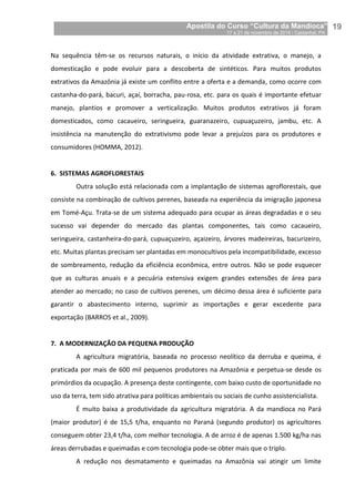 Apostila do Curso “Cultura da Mandioca”
17 a 21 de novembro de 2014 / Castanhal, PA_
_19
Na sequência têm-se os recursos naturais, o início da atividade extrativa, o manejo, a
domesticação e pode evoluir para a descoberta de sintéticos. Para muitos produtos
extrativos da Amazônia já existe um conflito entre a oferta e a demanda, como ocorre com
castanha-do-pará, bacuri, açaí, borracha, pau-rosa, etc. para os quais é importante efetuar
manejo, plantios e promover a verticalização. Muitos produtos extrativos já foram
domesticados, como cacaueiro, seringueira, guaranazeiro, cupuaçuzeiro, jambu, etc. A
insistência na manutenção do extrativismo pode levar a prejuízos para os produtores e
consumidores (HOMMA, 2012).
6. SISTEMAS AGROFLORESTAIS
Outra solução está relacionada com a implantação de sistemas agroflorestais, que
consiste na combinação de cultivos perenes, baseada na experiência da imigração japonesa
em Tomé-Açu. Trata-se de um sistema adequado para ocupar as áreas degradadas e o seu
sucesso vai depender do mercado das plantas componentes, tais como cacaueiro,
seringueira, castanheira-do-pará, cupuaçuzeiro, açaizeiro, árvores madeireiras, bacurizeiro,
etc. Muitas plantas precisam ser plantadas em monocultivos pela incompatibilidade, excesso
de sombreamento, redução da eficiência econômica, entre outros. Não se pode esquecer
que as culturas anuais e a pecuária extensiva exigem grandes extensões de área para
atender ao mercado; no caso de cultivos perenes, um décimo dessa área é suficiente para
garantir o abastecimento interno, suprimir as importações e gerar excedente para
exportação (BARROS et al., 2009).
7. A MODERNIZAÇÃO DA PEQUENA PRODUÇÃO
A agricultura migratória, baseada no processo neolítico da derruba e queima, é
praticada por mais de 600 mil pequenos produtores na Amazônia e perpetua-se desde os
primórdios da ocupação. A presença deste contingente, com baixo custo de oportunidade no
uso da terra, tem sido atrativa para políticas ambientais ou sociais de cunho assistencialista.
É muito baixa a produtividade da agricultura migratória. A da mandioca no Pará
(maior produtor) é de 15,5 t/ha, enquanto no Paraná (segundo produtor) os agricultores
conseguem obter 23,4 t/ha, com melhor tecnologia. A de arroz é de apenas 1.500 kg/ha nas
áreas derrubadas e queimadas e com tecnologia pode-se obter mais que o triplo.
A redução nos desmatamento e queimadas na Amazônia vai atingir um limite
 