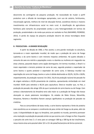 20__Apostila do Curso “Cultura da Mandioca”
_17 a 21 de novembro de 2014 / Castanhal, PA
decorrente do contingente da pequena produção. Há necessidade de mudar o perfil
produtivo com a difusão de tecnologias apropriadas, com uso de calcário, fertilizantes,
mecanização agrícola, melhora do nível de educação formal, assistência técnica e maiores
investimentos em infraestrutura social no meio rural. A classificação de agricultores
familiares pelo tamanho da propriedade conduz a uma heterogeneidade em termos de
produção, produtividade e de renda que precisa ser avaliada no País (NAVARRO; PEDROSO,
2011). A perda do espaço da pequena produção decorre do atraso tecnológico deste
segmento.
8. PISCICULTURA – A GRANDE REVOLUÇÃO
A partir da década de 1960, o País assistiu a uma grande revolução na avicultura,
tornando-se o maior exportador mundial, de modo que a produção de carne de frango
suplantou a da carne bovina e com menores impactos ambientais. Há quatro décadas o
consumo de aves era restrito a populações rurais e a doentes ou mulheres em resguardo nas
áreas urbanas, passando depois como opção domingueira. Em termos mundiais, o Brasil é o
maior exportador e terceiro produtor de carne de aves, segundo produtor e exportador de
carne bovina e quarto produtor e exportador de carne suína. A liderança mundial nas
exportações de carne de frango, bovino e suíno é obtida destinando-se 30,2%, 16,5% e 18,0%,
respectivamente, da produção nacional. Em 2011, 56,1% da produção nacional de pescado foi
de origem extrativa e 43,9% proveniente de criatórios, apresentando similaridade em nível
mundial: 59,9% para extrativa e 40,1% para aquicultura. Deve-se ressaltar que, no País, a
produção de pescado não atinge 10% do que é produzido de carne bovina ou de frango. Com
certeza o desmatamento da Amazônia teria sido maior se a produção de frango não tivesse
alcançado os atuais patamares tecnológicos. Os estados de Mato Grosso, Maranhão,
Amazonas, Roraima e Rondônia fizeram avanços significativos na produção de pescado via
criatórios.
Para os consumidores de baixa renda, a carne bovina representa a fonte de proteína
mais econômica ao se comparar o rendimento de peso similar de frango ou de peixe, além do
custo. A disponibilidade de água na Amazônia, sem paralelo no mundo, permitiria promover
uma revolução na produção de pescado similar ao que ocorreu com o frango no País. Enquanto
a pecuária de corte leva 2 a 3 anos para se conseguir 300 kg a 500 kg de boi vivo/hectare,
nessa mesma área seria possível obter 10 t a 15 t de peixe/hectare/ano de forma comercial.
 