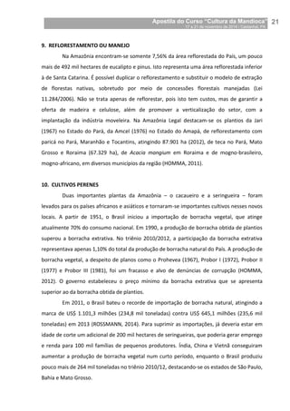 Apostila do Curso “Cultura da Mandioca”
17 a 21 de novembro de 2014 / Castanhal, PA_
_21
9. REFLORESTAMENTO OU MANEJO
Na Amazônia encontram-se somente 7,56% da área reflorestada do País, um pouco
mais de 492 mil hectares de eucalipto e pinus. Isto representa uma área reflorestada inferior
à de Santa Catarina. É possível duplicar o reflorestamento e substituir o modelo de extração
de florestas nativas, sobretudo por meio de concessões florestais manejadas (Lei
11.284/2006). Não se trata apenas de reflorestar, pois isto tem custos, mas de garantir a
oferta de madeira e celulose, além de promover a verticalização do setor, com a
implantação da indústria moveleira. Na Amazônia Legal destacam-se os plantios da Jari
(1967) no Estado do Pará, da Amcel (1976) no Estado do Amapá, de reflorestamento com
paricá no Pará, Maranhão e Tocantins, atingindo 87.901 ha (2012), de teca no Pará, Mato
Grosso e Roraima (67.329 ha), de Acacia mangium em Roraima e de mogno-brasileiro,
mogno-africano, em diversos municípios da região (HOMMA, 2011).
10. CULTIVOS PERENES
Duas importantes plantas da Amazônia – o cacaueiro e a seringueira – foram
levados para os países africanos e asiáticos e tornaram-se importantes cultivos nesses novos
locais. A partir de 1951, o Brasil iniciou a importação de borracha vegetal, que atinge
atualmente 70% do consumo nacional. Em 1990, a produção de borracha obtida de plantios
superou a borracha extrativa. No triênio 2010/2012, a participação da borracha extrativa
representava apenas 1,10% do total da produção de borracha natural do País. A produção de
borracha vegetal, a despeito de planos como o Prohevea (1967), Probor I (1972), Probor II
(1977) e Probor III (1981), foi um fracasso e alvo de denúncias de corrupção (HOMMA,
2012). O governo estabeleceu o preço mínimo da borracha extrativa que se apresenta
superior ao da borracha obtida de plantios.
Em 2011, o Brasil bateu o recorde de importação de borracha natural, atingindo a
marca de US$ 1.101,3 milhões (234,8 mil toneladas) contra US$ 645,1 milhões (235,6 mil
toneladas) em 2013 (ROSSMANN, 2014). Para suprimir as importações, já deveria estar em
idade de corte um adicional de 200 mil hectares de seringueiras, que poderia gerar emprego
e renda para 100 mil famílias de pequenos produtores. Índia, China e Vietnã conseguiram
aumentar a produção de borracha vegetal num curto período, enquanto o Brasil produziu
pouco mais de 264 mil toneladas no triênio 2010/12, destacando-se os estados de São Paulo,
Bahia e Mato Grosso.
 