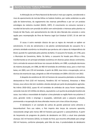 22__Apostila do Curso “Cultura da Mandioca”
_17 a 21 de novembro de 2014 / Castanhal, PA
A efetivação de um Plano Nacional da Borracha é mais que urgente, considerando o
risco do aparecimento do mal-das-folhas no Sudeste Asiático, por razões acidentais ou pela
ação de bioterroristas, do esgotamento das reservas petrolíferas e por ser um produto
estratégico da indústria mundial (DAVIS, 1997). O crescimento no consumo nacional e
mundial de borracha com previsão de deficit vem estimulando o interesse pelos plantios no
Estado de São Paulo, com aproveitamento da mão de obra liberada dos canaviais e como
opção para recomposição de Área de Reserva Legal (Lei Estadual 12.927, 23 de abril de
2008).
O cacau é outro exemplo clássico de que as regras do mercado se opõem ao
extrativismo. O ciclo do extrativismo e do plantio semidomesticado do cacaueiro foi a
primeira atividade econômica na Amazônia que perdurou até a época da Independência do
Brasil, quando foi suplantado pelos plantios da Bahia. O cacaueiro foi levado, em 1746, para
o Município de Canavieiras, Bahia. Da Bahia, o cacaueiro foi levado para África e Ásia,
transformando-se em principal atividade econômica em diversos países desses continentes.
Com a entrada da vassoura-de-bruxa nos cacauais da Bahia, em 1989, a produção decresceu
do máximo alcançado, em 1986, de 460 mil toneladas de amêndoas secas, para o nível mais
baixo, em 2003, com 170 mil toneladas. A partir de 2003, teve início a recuperação, com as
técnicas de enxertia de copa, atingindo-se 196 mil toneladas em 2004 e 253.211 t em 2012.
A despeito da existência de 163 mil hectares de cacaueiros plantados na Amazônia,
destacando-se Pará (110 mil hectares), Rondônia (42 mil hectares), Amazonas e Mato
Grosso, essa cultura não tem recebido a devida atenção por parte de planejadores agrícolas.
No triênio 2010–2012, quase 45 mil toneladas de amêndoa de cacau foram importadas,
somando mais de 123 milhões de dólares, equivalente a um quinto da produção brasileira de
cacau. Isso indica a necessidade de duplicar a área plantada na região Norte nos próximos 5
anos, gerando renda e emprego e ocupações, sobretudo para a pequena produção,
promovendo a recuperação de áreas alteradas mesmo com crises cíclicas de preços.
O dendezeiro é um exemplo de cultivo de grande potencial como alimento e
biocombustível. Para uso nobre, o País importa dois terços do consumo aparente,
necessitando atingir pelo menos 300 mil hectares para garantir a autossuficiência. A partir
do lançamento do programa de plantio de dendezeiro em 2013, a atual área plantada
alcançou 162 mil hectares (2013), no Estado do Pará, que encontra dificuldade para atingir
350 mil hectares, conforme planejado, pela falta de área. A produtividade do dendezeiro
 