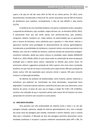 Apostila do Curso “Cultura da Mandioca”
17 a 21 de novembro de 2014 / Castanhal, PA_
_23
supera a da soja em até dez vezes além do fato de ser cultivo perene. Em 2013, como
biocombustível, considerando a mistura de 7%, seriam necessários mais de 500 mil hectares
de dendezeiros para substituir, principalmente, o óleo de soja (69,6%) e sebo bovino
(14,7%).
A existência de uma xenofobia botânica e da ojeriza à plantation tende a prejudicar
a expansão de dendezeiro, soja, eucalipto, mogno-africano, etc. na Amazônia (JESUS, 2012).
É interessante frisar que não existe ojeriza com pimenta-do-reino, juta, jambeiro,
mangueira, cafeeiro, laranjeira, etc., todas exóticas. As oportunidades que se apresentam
para a lavoura de biomassa, como substitutos para a gasolina e o óleo diesel, colocam a
agricultura nacional como privilegiada no desenvolvimento de culturas agroenergéticas.
Considerando as possibilidades do dendezeiro, é possível cultivar uma área equivalente à da
Malásia, com mais de 5 milhões de hectares, conforme estudos de zoneamento ecológico-
econômico realizados, desde que outras culturas ou atividades sejam alijadas (RAMALHO
FILHO et al., 2010; SOUZA, 2010). O custo social reside na substituição de áreas da pequena
produção para o plantio dessa cultura, expulsando as famílias para outros locais. Os
americanos utilizam a gigantesca produção de milho superior mais cinco vezes à produção
brasileira, em que mais de um terço é consumido como ração animal, 40% para produção de
etanol, outros 13% são exportados para consumo animal e apenas 14% para consumo
humano e na fabricação de bebidas.
Há dezenas de produtos da biodiversidade, como fruteiras, plantas medicinais e
aromáticas, que poderiam ser incentivados nas áreas desmatadas, recuperando áreas
degradadas. É necessário plantar açaizeiro, castanheira-do-pará, pau-rosa, bacurizeiro, entre
dezenas de outras. O preço do açaí, que já chegou a atingir R$ 17,00 a R$ 27,00/litro,
constitui uma indicação de que é necessário plantar pelo menos 50 mil hectares nas áreas
apropriadas em consórcio com cacaueiro ou outra planta.
11. UMA NOVA PECUÁRIA
Uma pecuária com alta produtividade do rebanho (corte e leite) e no uso das
pastagens (rotação, capineiras, adoção de sistemas agrossilvipastoris, etc.), com a redução
das atuais áreas de pastagens pela metade, mantendo o mesmo rebanho, seria o cenário
ideal para a Amazônia. A liberação de área das pastagens permitiria desenvolver outras
atividades produtivas e recuperar o passivo ambiental representado pelas APP e ARL. Os
 