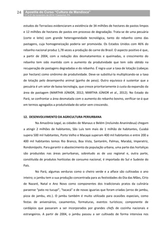 24__Apostila do Curso “Cultura da Mandioca”
_17 a 21 de novembro de 2014 / Castanhal, PA
estudos do Terraclass evidenciaram a existência de 34 milhões de hectares de pastos limpos
e 12 milhões de hectares de pastos em processo de degradação. Trata-se de uma pecuária
(corte e leite) com grande heterogeneidade tecnológica, tanto do rebanho como das
pastagens, cuja homogeneização poderia ser promovida. Os Estados Unidos com 46% do
rebanho nacional produz 1,78 vezes a produção de carne do Brasil. O aspecto positivo é que,
a partir de 2004, com a redução dos desmatamentos e queimadas, o crescimento do
rebanho tem sido mantido com o aumento da produtividade que tem sido obtido na
recuperação de pastagens degradadas e do rebanho. É regra usar a taxa de lotação (cabeças
por hectare) como sinônimo de produtividade. Deve-se substituí-la multiplicando-se a taxa
de lotação pelo desempenho animal (ganho de peso). Outro equívoco é sustentar que a
pecuária é um setor de baixa tecnologia, que cresce prioritariamente à custa da expansão da
área de pastagem (MARTHA JÚNIOR, 2012; MARTHA JÚNIOR et al., 2012). No Estado do
Pará, se confrontar a área desmatada com o aumento do rebanho bovino, verificar-se-á que
em termos agregados a produtividade do setor vem crescendo.
12. DESENVOLVIMENTO DA AGRICULTURA PERIURBANA
Na Amazônia Legal, as cidades de Manaus e Belém (incluindo Ananindeua) chegam
a atingir 2 milhões de habitantes, São Luís tem mais de 1 milhão de habitantes, Cuiabá
supera 500 mil habitantes, Porto Velho e Macapá superam 400 mil habitantes e entre 200 a
400 mil habitantes temos Rio Branco, Boa Vista, Santarém, Palmas, Marabá, Imperatriz,
Rondonópolis. Para garantir o abastecimento da população urbana, uma parte das hortaliças
são produzidas nas áreas periurbanas, sobretudo as de uso regional e, outra parte,
constituída de produtos hortícolas de consumo nacional, é importada do Sul e Sudeste do
País.
No Pará, algumas verduras como o cheiro verde e a alface são cultivadas o ano
inteiro; o jambu tem a sua produção concentrada para as festividades do Dia das Mães, Círio
de Nazaré, Natal e Ano Novo como componentes dos tradicionais pratos da culinária
paraense “pato no tucupi”, “tacacá” e de novas iguarias que foram criadas (arroz de jambu,
pizza de jambu, etc.). O jambu também é muito utilizado para ocasiões especiais, como
festas de aniversários, casamentos, formaturas, eventos turísticos; componente de
cardápios que passaram a ser incorporados por grandes chefs de cozinha nacionais e
estrangeiros. A partir de 2004, o jambu passou a ser cultivado de forma intensiva nos
 
