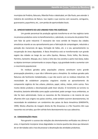 Apostila do Curso “Cultura da Mandioca”
17 a 21 de novembro de 2014 / Castanhal, PA_
_25
municípios de Pratânia, Botucatu, Ribeirão Preto e Jaboticabal, em São Paulo, para atender à
indústria de cosméticos da Natura. Isso repete o que ocorreu com cacaueiro, seringueira,
guaranazeiro, pupunheira, etc., com perdas de oportunidades locais.
13. APROVEITAMENTO DO LIXO URBANO PARA FINS AGRÍCOLAS
Um grande percentual da produção agrícola transforma-se em lixo orgânico tanto
no processo produtivo como no beneficiamento e, sobretudo, no consumo do produto final,
sem falar da parte industrial. É necessário dar novo sentido de limpeza das cidades
amazônicas visando ao seu aproveitamento para a fabricação de compostagem, reduzindo a
poluição dos mananciais de água, formação de lixões, etc. e o seu aproveitamento na
recuperação de áreas degradadas. A Bacia Amazônica está se transformando num grande
esgoto das cidades ao longo da sua calha (Iquitos, Manaus, Porto Velho, Rio Branco,
Parintins, Santarém, Macapá, etc.). Como o leito dos rios constitui a parte mais baixa, todos
os dejetos terminam contaminando os corpos d’água, cuja gravidade tende a aumentar com
o crescimento populacional.
Os resíduos gerados pelas populações urbanas constituem outra grande
preocupação planetária, o que não é diferente para a Amazônia. Os resíduos gerados pela
Natureza são facilmente metabolizados, o que não ocorre com os resíduos industriais. Há
necessidade de estabelecer propostas singulares visando ao aproveitamento do
componente orgânico do lixo urbano, plásticos, papel, vidros, metais, entre outros. Para
muitos destes produtos a decomposição pode levar séculos. O incremento ao turismo na
Amazônia, bastante defendido como opção sustentável, pode carregar riscos ambientais, se
não for bem administrado. Como as nascentes do Rio Amazonas e da maioria de seus
afluentes têm suas origens nos países vizinhos, onde também ocorrem desmatamentos, há
necessidade de estabelecer um condomínio dos países da Bacia Amazônica (KINOSHITA,
1999). Muitos afluentes da margem direita do Rio Amazonas e o Rio Tocantins têm suas
nascentes nos cerrados, que têm sofrido forte desmatamento nas suas cabeceiras.
14. CONSIDERAÇÕES FINAIS
Para garantir o sucesso das reduções dos desmatamentos verificados nos últimos 4
anos, é importante incorporar áreas degradadas na mesma quantia das áreas que deixaram
de ser derrubadas sob o risco de provocar a desativação das atividades produtivas.
 