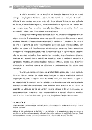 26__Apostila do Curso “Cultura da Mandioca”
_17 a 21 de novembro de 2014 / Castanhal, PA
A solução apropriada para a Amazônia vai depender da execução de um grande
esforço de ampliação da fronteira de conhecimento científico e tecnológico. O Brasil nos
últimos 50 anos mostrou sucesso na exploração de petróleo de lâminas de água profunda,
na fabricação de aeronaves regionais, no desenvolvimento da agricultura nos cerrados e na
agroenergia. Urge fazer a quinta revolução tecnológica na Amazônia, dando uma
consistência concreta para o processo de desenvolvimento.
A redução da destruição dos recursos naturais na Amazônia vai depender mais do
desenvolvimento de atividades agrícolas mais sustentáveis em áreas desmatadas do que da
coleta de produtos florestais e da venda dos serviços ambientais. A introdução das lavouras
de juta e de pimenta-do-reino pelos imigrantes japoneses, duas culturas exóticas, com
práticas de cultivo e de beneficiamento completamente estranhos, foram rapidamente
incorporadas pelos pequenos produtores. Isto demonstra que os agricultores da Amazônia
não são avessos a inovações, desde que tenham mercado e sejam lucrativas, a difusão é
imediata. Esta mesma solução precisa ser encontrada para os problemas ambientais e
agrícolas na Amazônia, em vez da criação de mercados artificiais, como a venda de serviços
ambientais. A população precisa de alimentos e matérias-primas com menor dano
ambiental.
A Amazônia precisa aumentar a sua produtividade agrícola para reduzir a pressão
sobre os recursos naturais, promover a domesticação de plantas potenciais e substituir
importações de produtos tropicais (borracha, dendê, cacau, etc.) e incentivos à recuperação
de áreas que não deveriam ter sido desmatadas. Os problemas ambientais na Amazônia não
são independentes, mas conectados a outras partes do País e do mundo e a sua solução vai
depender da utilização parcial da fronteira interna alterada e de um forte aparato de
pesquisa científica e de extensão rural. Há necessidade de se construir o futuro da Amazônia
em um cenário sem desmatamento e queimadas, independente de pressões externas.
15. REFERÊNCIAS
ACADEMIA BRASILEIRA DE CIÊNCIAS. Amazônia: desafio brasileiro do século XXI. São Paulo: Fundação Conrado
Wessel, 2008. 32 p.
BARROS, A. V. L.; HOMMA, A. K. O.; TAKAMATSU, J. A.; TAKAMATSU, T.; KONAGANO, M. Evolução e percepção
dos sistemas agroflorestais desenvolvidos pelos agricultores nipo-brasileiros do município de Tomé-açu, Estado
do Pará Amazônia: Ciência & Desenvolvimento, Belém, PA, v. 5, n. 9, p. 121-151, jul./dez. 2009.
 