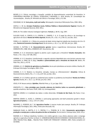 Apostila do Curso “Cultura da Mandioca”
17 a 21 de novembro de 2014 / Castanhal, PA_
_27
BECKER, B. K. Ciência, tecnologia e inovação: condição do desenvolvimento sustentável da Amazônia. In
CONFERÊNCIA NACIONAL DE CIÊNCIA, TECNOLOGIA E INOVAÇÃO, 4., 2010, Brasília, DF. Consolidação das
recomendações... Brasília, DF: Ministério de Ciência e Tecnologia, 2010. p. 91-106.
COCHRANE, W. W. Farm prices, myth and reality. Minneapolis: University of Minnesota Press, 1958. 189 p.
COSTA, E. J. M. da. Arranjos Produtivos Locais, Políticas Públicas e Desenvolvimento Regional. Brasília, DF:
Ministério da Integração Nacional, 2010. 404 p.
DAVIS, W. The rubber industry’s biological nightmare. Fortune, p. 86-93, Aug. 1997.
EUCLIDES FILHO, K.; FONTES, R. R.; CONTINI, E.; CAMPOS, F. A. A. O papel da ciência e da tecnologia na
agricultura do futuro. Revista de Política Agrícola, Brasília, DF, v. 20, n. 4, p. 98-111, out./dez. 2011.
FERRO, A. R.; KASSOUF, A. L. Efeitos do aumento da idade mínima legal de trabalho dos brasileiros de 14 e 15
anos. Revista de Economia e Sociologia Rural, Rio de Janeiro, v. 43, n. 2, p. 307-329, abr./jun. 2005.
HAYAMI, Y.; RUTTAN, V. W. Desenvolvimento agrícola: teoria e experiências internacionais. Brasília, DF:
EMBRAPA-DPU, 1988. 583 p. (EMBRAPA-SEP. Documentos, 40).
HOMMA, A. K. O. Extrativismo vegetal ou plantio: qual a opção para a Amazônia? Estudos Avançados, São
Paulo, v. 74, n. 26, p. 167-186, 2012.
HOMMA, A. K. O. Amazônia: transformando a segunda natureza degradada para uma terceira natureza mais
sustentável. In: DINIZ, M. B. (Org.). Desafios e potencialidades para a Amazônia do Século XX. Belém, PA:
Paka-Tatu, 2011. p. 42-70.
HOMMA, A. K. O. História da agricultura na Amazônia: da era pré-colombiana ao terceiro milênio. Brasília, DF:
Embrapa Informação Tecnológica, 2003. 274 p.
HOMMA, A. K. O. Madeira na Amazônia: extração, manejo ou reflorestamento?. Amazônia: Ciência &
Desenvolvimento, Belém, PA, v. 7, n. 13, p.147-161, jul./dez. 2011.
HOMMA, A. K. O. Política agrícola ou ambiental para resolver os problemas da Amazônia? Revista de Política
Agrícola, Brasília, DF, v. 19, n. 1, p. 99-102, jan./mar. 2010.
JESUS, R. M. Nossos avanços. Opiniões, Ribeirão Preto, p. 12, jun./ago. 2012.
KINOSHITA, D. L. Uma estratégia para inserção soberana da América Latina na economia globalizada: a
questão amazônica. São Paulo: IFUSP, 1999. 4 p. (mimeografado).
MARTHA JÚNIOR, G. A realidade dos dados e visões distorcidas. O Estado de São Paulo, São Paulo, 3 mar.
2012.
MARTHA JÚNIOR, G.; ALVES, E.; CONTINI, E. Land-saving approaches and beef production growth in Brazil.
Agricultural Systems, n. 110, p. 173–177, 2012.
NAVARRO, Z.; PEDROSO, M. T. M. Agricultura familiar: é preciso mudar para avançar. Brasília, DF: Embrapa
Informação Tecnológica, 2011. 248 p. (Texto para discussão, 42).
RAMALHO FILHO, A.; MOTTA, P. E. F.; FREITAS, P. L.; TEIXEIRA, W. G. (Ed.). Zoneamento agroecológico,
produção e manejo para a cultura da palma de óleo na Amazônia. Rio de Janeiro: Embrapa Solos, 2010. 215 p.
REZENDE, G. C. Políticas trabalhista, fundiária e de crédito agrícola e seus efeitos adversos sobre o emprego
agrícola e a agricultura familiar no Brasil. In: CONGRESSO BRASILEIRO DE ECONOMIA E SOCIOLOGIA RURAL, 43.,
2005, Ribeirão Preto. Anais.... Ribeirão Preto: FEARP:/USP: PENSA/USP: FUNDACE, 2005. (Texto completo em
CD-ROM).
 