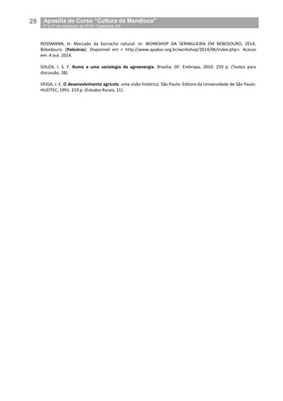 28__Apostila do Curso “Cultura da Mandioca”
_17 a 21 de novembro de 2014 / Castanhal, PA
ROSSMANN, H. Mercado da borracha natural. In: WORKSHOP DA SERINGUEIRA EM BEBEDOURO, 2014,
Bebedouro. [Palestras]. Disponível em < http://www.apabor.org.br/workshop/2014/06/index.php>. Acesso
em: 4 out. 2014.
SOUZA, I. S. F. Rumo a uma sociologia da agroenergia. Brasília, DF: Embrapa, 2010. 259 p. (Textos para
discussão, 38).
VEIGA, J. E. O desenvolvimento agrícola: uma visão histórica. São Paulo: Editora da Universidade de São Paulo:
HUCITEC, 1991. 219 p. (Estudos Rurais, 11).
 