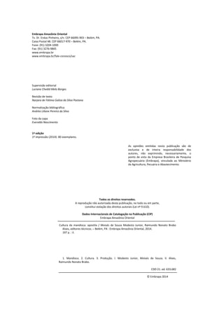 Embrapa Amazônia Oriental
Tv. Dr. Enéas Pinheiro, s/n. CEP 66095-903 – Belém, PA.
Caixa Postal 48. CEP 66017-970 – Belém, PA.
Fone: (91) 3204-1000
Fax: (91) 3276-9845
www.embrapa.br
www.embrapa.br/fale-conosco/sac
Supervisão editorial
Luciane Chedid Melo Borges
Revisão de texto
Narjara de Fátima Galiza da Silva Pastana
Normalização bibliográfica
Andréa Liliane Pereira da Silva
Foto da capa
Everaldo Nascimento
1ª edição
1ª impressão (2014): 80 exemplares.
Todos os direitos reservados.
A reprodução não autorizada desta publicação, no todo ou em parte,
constitui violação dos direitos autorais (Lei nº 9.610).
Dados Internacionais de Catalogação na Publicação (CIP)
Embrapa Amazônia Oriental
Cultura da mandioca: apostila / Moisés de Souza Modesto Junior, Raimundo Nonato Brabo
Alves, editores técnicos. – Belém, PA : Embrapa Amazônia Oriental, 2014.
197 p. : il.
1. Mandioca. 2. Cultura. 3. Produção. I. Modesto Junior, Moisés de Souza. II. Alves,
Raimundo Nonato Brabo.
CDD 21. ed. 633.682
© Embrapa 2014
As opiniões emitidas nesta publicação são de
exclusiva e de inteira responsabilidade dos
autores, não exprimindo, necessariamente, o
ponto de vista da Empresa Brasileira de Pesquisa
Agropecuária (Embrapa), vinculada ao Ministério
da Agricultura, Pecuária e Abastecimento.
 