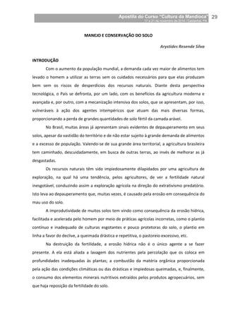 Apostila do Curso “Cultura da Mandioca”
17 a 21 de novembro de 2014 / Castanhal, PA_
_29
MANEJO E CONSERVAÇÃO DO SOLO
Arystides Resende Silva
INTRODUÇÃO
Com o aumento da população mundial, a demanda cada vez maior de alimentos tem
levado o homem a utilizar as terras sem os cuidados necessários para que elas produzam
bem sem os riscos de desperdícios dos recursos naturais. Diante desta perspectiva
tecnológica, o País se defronta, por um lado, com os benefícios da agricultura moderna e
avançada e, por outro, com a mecanização intensiva dos solos, que se apresentam, por isso,
vulneráveis à ação dos agentes intempéricos que atuam das mais diversas formas,
proporcionando a perda de grandes quantidades de solo fértil da camada arável.
No Brasil, muitas áreas já apresentam sinais evidentes de depauperamento em seus
solos, apesar da vastidão do território e de não estar sujeito à grande demanda de alimentos
e a excesso de população. Valendo-se de sua grande área territorial, a agricultura brasileira
tem caminhado, descuidadamente, em busca de outras terras, ao invés de melhorar as já
desgastadas.
Os recursos naturais têm sido impiedosamente dilapidados por uma agricultura de
exploração, na qual há uma tendência, pelos agricultores, de ver a fertilidade natural
inesgotável, conduzindo assim a exploração agrícola na direção do extrativismo predatório.
Isto leva ao depauperamento que, muitas vezes, é causado pela erosão em consequência do
mau uso do solo.
A improdutividade de muitos solos tem vindo como consequência da erosão hídrica,
facilitada e acelerada pelo homem por meio de práticas agrícolas incorretas, como o plantio
contínuo e inadequado de culturas esgotantes e pouco protetoras do solo, o plantio em
linha a favor do declive, a queimada drástica e repetitiva, o pastoreio excessivo, etc.
Na destruição da fertilidade, a erosão hídrica não é o único agente a se fazer
presente. A ela está aliada a lavagem dos nutrientes pela percolação que os coloca em
profundidades inadequadas às plantas; a combustão da matéria orgânica proporcionada
pela ação das condições climáticas ou das drásticas e impiedosas queimadas, e, finalmente,
o consumo dos elementos minerais nutritivos extraídos pelos produtos agropecuários, sem
que haja reposição da fertilidade do solo.
 
